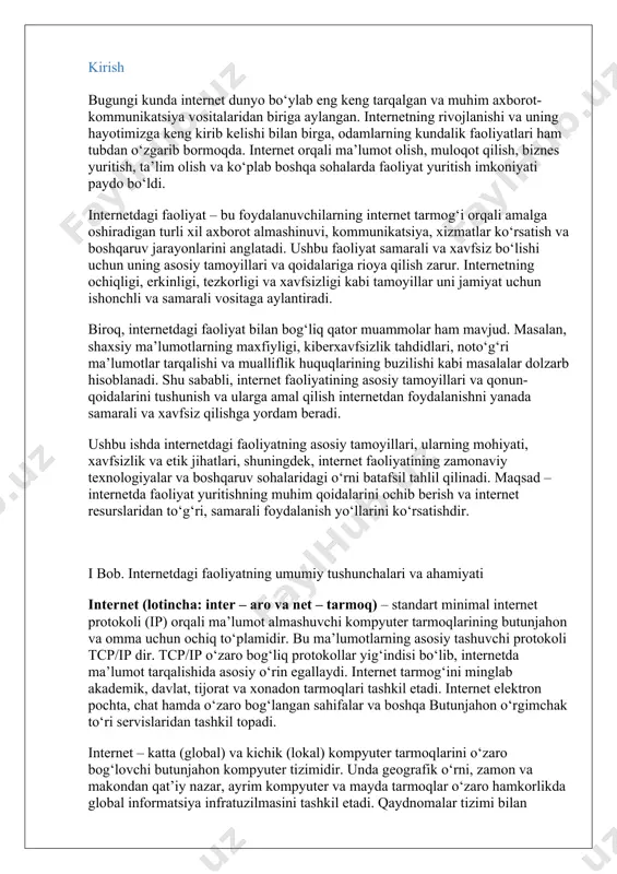 siy tamoyillari, ularning mohiyati, xavfsizlik va etik jihatlari, shuningdek, internet faoliyatining zamonaviy texnologiyalar va boshqaruv sohalaridagi o‘rni batafsil tahlil qilinadi. maqsad – internetda faoliyat yuritishning muhim qoidalarini ochib berish va internet resurslaridan to‘g‘ri, samarali foydalanish yo‘llarini ko‘rsatishdir. i bob. internetdagi faoliyatning umumiy tushunchalari va ahamiyati internet (lotincha: inter – aro va net – tarmoq) – standart minimal internet protokoli (ip) orqali ma’lumot almashuvchi kompyuter tarmoqlarining butunjahon va omma uchun ochiq to‘plamidir. bu ma’lumotlarning asosiy tashuvchi protokoli tcp/ip dir. tcp/ip o‘zaro bog‘liq protokollar yig‘indisi bo‘lib, internetda ma’lumot tarqalishida asosiy o‘rin egallaydi. internet tarmog‘ini minglab akademik, davlat, tijorat va xonadon tarmoqlari tashkil etadi. internet elektron pochta, chat hamda o‘zaro bog‘langan sahifalar va boshqa butunjahon o‘rgimchak to‘ri servislaridan tashkil topadi. internet – katta (global) va kichik (lokal) kompyuter tarmoqlarini o‘zaro bog‘lovchi butunjahon kompyuter tizimidir. unda geografik o‘rni, zamon va makondan qat’iy nazar, ayrim kompyuter va mayda tarmoqlar o‘zaro hamkorlikda global informatsiya infratuzilmasini tashkil …