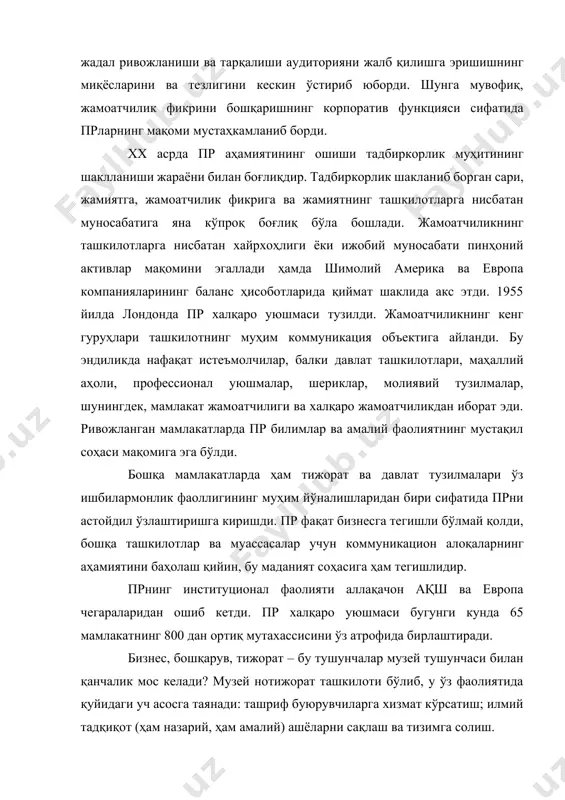 икация объектига айланди. бу эндиликда нафақат истеъмолчилар, балки давлат ташкилотлари, маҳаллий аҳоли, профессионал уюшмалар, шериклар, молиявий тузилмалар, шунингдек, мамлакат жамоатчилиги ва халқаро жамоатчиликдан иборат эди. ривожланган мамлакатларда пр билимлар ва амалий фаолиятнинг мустақил соҳаси мақомига эга бўлди. бошқа мамлакатларда ҳам тижорат ва давлат тузилмалари ўз ишбилармонлик фаоллигининг муҳим йўналишларидан бири сифатида прни астойдил ўзлаштиришга киришди. пр фақат бизнесга тегишли бўлмай қолди, бошқа ташкилотлар ва муассасалар учун коммуникацион алоқаларнинг аҳамиятини баҳолаш қийин, бу маданият соҳасига ҳам тегишлидир. прнинг институционал фаолияти аллақачон ақш ва европа чегараларидан ошиб кетди. пр халқаро уюшмаси бугунги кунда 65 мамлакатнинг 800 дан ортиқ мутахассисини ўз атрофида бирлаштиради. бизнес, бошқарув, тижорат – бу тушунчалар музей тушунчаси билан қанчалик мос келади? музей нотижорат ташкилоти бўлиб, у ўз фаолиятида қуйидаги уч асосга таянади: ташриф буюрувчиларга хизмат кўрсатиш; илмий тадқиқот (ҳам назарий, ҳам амалий) ашёларни сақлаш ва тизимга солиш. қачонлардир музей оддий ва аниқ тузилма ҳисобланган. унинг штат жадвали директор, муҳофизлар …