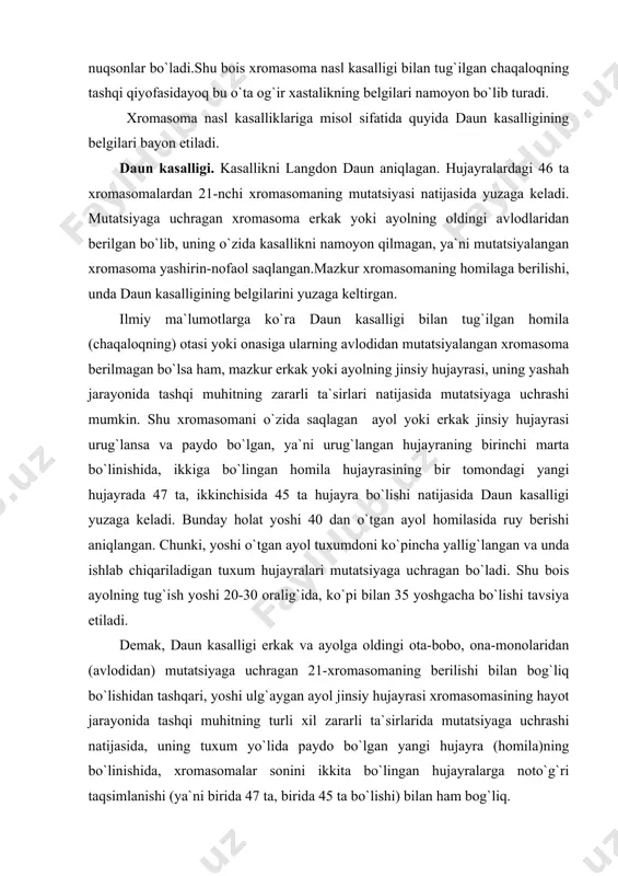 ng turli xil zararli ta`sirlarida mutatsiyaga uchrashi natijasida, uning tuxum yo`lida paydo bo`lgan yangi hujayra (homila)ning bo`linishida, xromasomalar sonini ikkita bo`lingan hujayralarga noto`g`ri taqsimlanishi (ya`ni birida 47 ta, birida 45 ta bo`lishi) bilan ham bog`liq. daun kasalligi belgilari: kasallik belgilari bolaning chaqaloqlik davridayoq namoyon bo`ladi. chaqaloqning vazni normaga nisbatan kam, boshi yapaloq, ensasi yassi, chakkasi bo‘rtgan, burni kichik, burnining orqa tomoni pachoqlashgan, ko‘zlari kichik va qiya joylashgan, tili katta, uning uchi og‘zidan chiqib turadi. harakati sust, tovushi bo`giq.o`tirishi, tik turishi, yurishi normaga nisbatan ancha kechikadi.nutqi va aqliy qobiliyati deyarli rivojlanmaydi. u kuchsiz, quvvatsiz bo`lgani uchun gripp, nafas olish, ovqat hazm qilish a`zolarining turli xil kasalliklariga beriluvchan bo`ladi.aksariyat hollarda kichik yoshidayoq bu kasalliklardan nobud bo`ladi.tirik qolganida ham u psixik va jismoniy nogiron bo`ladi. genetik nasl kasalliklari haqida umumiy tushuncha. genetik nasl kasalliklarida, xromasoma nasl kasalliklaridan farqli ularoq, homila tanasining tuzilishi va shakli deyarli normal bo`ladi.shu bois, chaqaloqning tashqi qiyofasi bo`yicha unda …