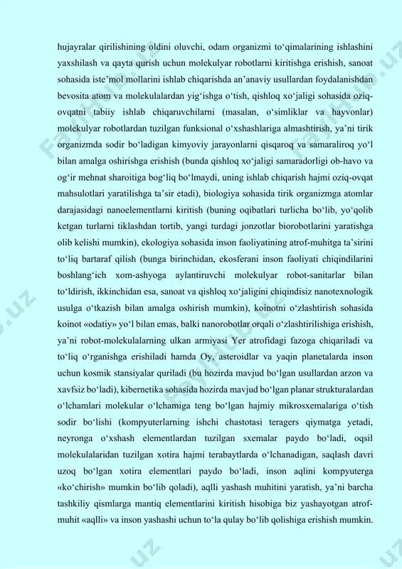 ariga o‘tish sodir bo‘lishi (kompyuterlarning ishchi chastotasi teragers qiymatga yetadi, neyronga o‘xshash elementlardan tuzilgan sxemalar paydo bo‘ladi, oqsil molekulalaridan tuzilgan xotira hajmi terabaytlarda o‘lcha­nadigan, saqlash davri uzoq bo‘lgan xotira elementlari paydo bo‘ladi, inson aqlini kom­pyuterga «ko‘chirish» mumkin bo‘lib qo­­ladi), aqlli yashash muhitini yaratish, ya’ni barcha tashkiliy qismlarga mantiq elementlarini kiritish hisobiga biz yashayotgan atrof-muhit «aqlli» va inson yashashi uchun to‘la qulay bo‘lib qolishiga erishish mumkin. ushbu kutilayotgan natijalar nanotexnologiya­ning hozirgacha bo‘lgan istiqbollari va ke­lajakdagi imkoniyatlaridan kelib chiqqan holda sanab o‘tildi. nanotexnologiya istiqbollari nanotexnologiya atamasi birinchi marta 1974-yilda yaponiyalik olim norto taniguti alohida atomlar bilan manipulyatsiya yordamida yangi obyekt va materiallarni ajratish jarayonini tavsiflash uchun taklif etilgan. nanotexnologiya tushunchasining mukammal tarifi mavjud emas, lekin hozirgi mavjud mikrotexnologiyaga o’xshash holda nanotexnologiya bu nanometr o’lchamlari bilan ishlovchi texnologiya ekanligi kelib chiqadi. bu shunchalik kichik qiymatki, u atomlar o’lchamlari bilan taqqoslanuvchi ko’rinuvchi nur to’lqinlari uzunligidan yuzlab marta kichik. shuning uchun ham “mikro”dan “nano”ga o’tish …