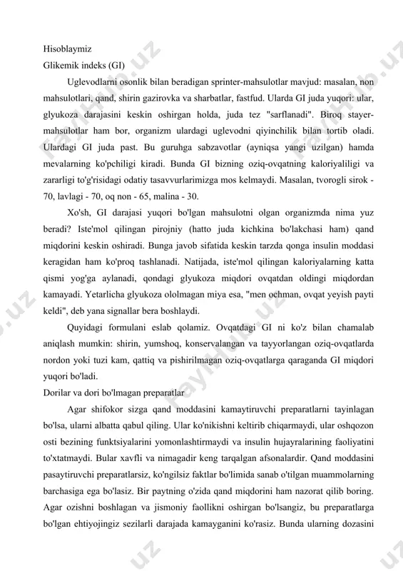sulotlari, qand, shirin gazirovka va sharbatlar, fastfud. ularda gi juda yuqori: ular, glyukoza darajasini keskin oshirgan holda, juda tez "sarflanadi". biroq stayer-mahsulotlar ham bor, organizm ulardagi uglevodni qiyinchilik bilan tortib oladi. ulardagi gi juda past. bu guruhga sabzavotlar (ayniqsa yangi uzilgan) hamda mevalarning ko'pchiligi kiradi. bunda gi bizning oziq-ovqatning kaloriyaliligi va zararligi to'g'risidagi odatiy tasavvurlarimizga mos kelmaydi. masalan, tvorogli sirok - 70, lavlagi - 70, oq non - 65, malina - 30. xo'sh, gi darajasi yuqori bo'lgan mahsulotni olgan organizmda nima yuz beradi? iste'mol qilingan pirojniy (hatto juda kichkina bo'lakchasi ham) qand miqdorini keskin oshiradi. bunga javob sifatida keskin tarzda qonga insulin moddasi keragidan ham ko'proq tashlanadi. natijada, iste'mol qilingan kaloriyalarning katta qismi yog'ga aylanadi, qondagi glyukoza miqdori ovqatdan oldingi miqdordan kamayadi. yetarlicha glyukoza ololmagan miya esa, "men ochman, ovqat yeyish payti keldi", deb yana signallar bera boshlaydi. quyidagi formulani eslab qolamiz. ovqatdagi gi ni ko'z bilan chamalab aniqlash mumkin: …