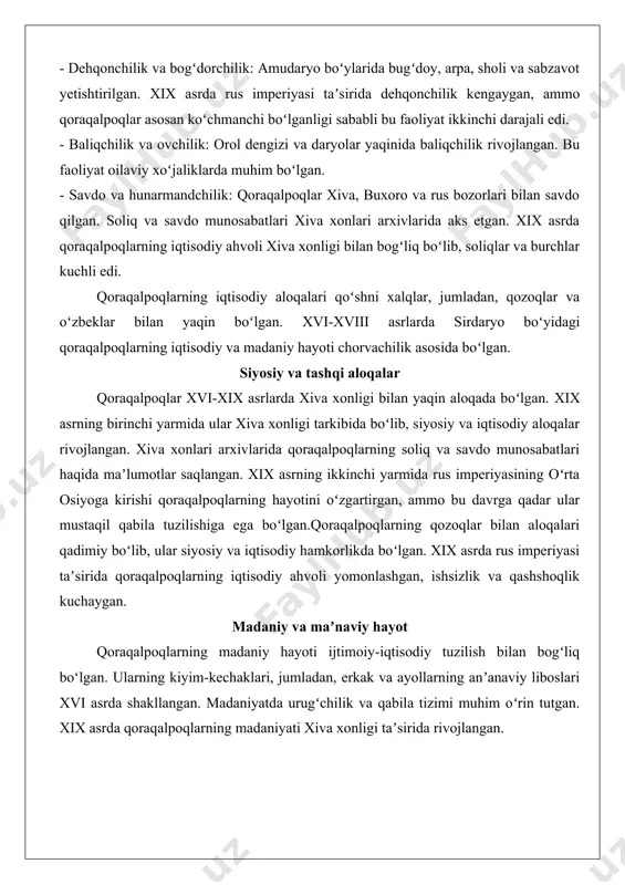 horvachilik: asosiy iqtisodiy faoliyat boʻlib, ot, qoʻy, echki, tuya va sigir boqilgan. chorvachilik qoraqalpoqlarning ijtimoiy munosabatlarida muhim oʻrin tutgan, chunki chorva boylik ramzi edi. xix asr oxirida chorvachilik xiva xonligi iqtisodiyotida muhim rol oʻynagan. - dehqonchilik va bogʻdorchilik: amudaryo boʻylarida bugʻdoy, arpa, sholi va sabzavot yetishtirilgan. xix asrda rus imperiyasi taʼsirida dehqonchilik kengaygan, ammo qoraqalpoqlar asosan koʻchmanchi boʻlganligi sababli bu faoliyat ikkinchi darajali edi. - baliqchilik va ovchilik: orol dengizi va daryolar yaqinida baliqchilik rivojlangan. bu faoliyat oilaviy xoʻjaliklarda muhim boʻlgan. - savdo va hunarmandchilik: qoraqalpoqlar xiva, buxoro va rus bozorlari bilan savdo qilgan. soliq va savdo munosabatlari xiva xonlari arxivlarida aks etgan. xix asrda qoraqalpoqlarning iqtisodiy ahvoli xiva xonligi bilan bogʻliq boʻlib, soliqlar va burchlar kuchli edi. qoraqalpoqlarning iqtisodiy aloqalari qoʻshni xalqlar, jumladan, qozoqlar va oʻzbeklar bilan yaqin boʻlgan. xvi-xviii asrlarda sirdaryo boʻyidagi qoraqalpoqlarning iqtisodiy va madaniy hayoti chorvachilik asosida boʻlgan. siyosiy va tashqi aloqalar qoraqalpoqlar xvi-xix asrlarda xiva …