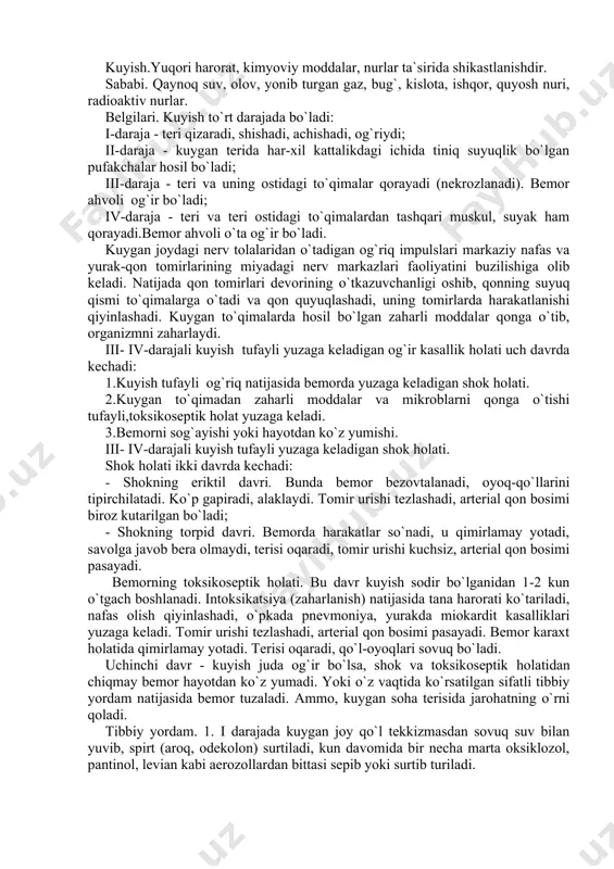 i. bemorning toksikoseptik holati. bu davr kuyish sodir bo`lganidan 1-2 kun o`tgach boshlanadi. intoksikatsiya (zaharlanish) natijasida tana harorati ko`tariladi, nafas olish qiyinlashadi, o`pkada pnevmoniya, yurakda miokardit kasalliklari yuzaga keladi. tomir urishi tezlashadi, arterial qon bosimi pasayadi. bemor karaxt holatida qimirlamay yotadi. terisi oqaradi, qo`l-oyoqlari sovuq bo`ladi. uchinchi davr - kuyish juda og`ir bo`lsa, shok va toksikoseptik holatidan chiqmay bemor hayotdan ko`z yumadi. yoki o`z vaqtida ko`rsatilgan sifatli tibbiy yordam natijasida bemor tuzaladi. ammo, kuygan soha terisida jarohatning o`rni qoladi. tibbiy yordam. 1. i darajada kuygan joy qo`l tekkizmasdan sovuq suv bilan yuvib, spirt (aroq, odekolon) surtiladi, kun davomida bir necha marta oksiklozol, pantinol, levian kabi aerozollardan bittasi sepib yoki surtib turiladi. 2. ii darajada kuygan joy sovuq suv bilan yuvilgach, spirt (aroq, odekolon) surtilib, bo`shgina aseptik bog`lam qo`yiladi (pufakchalarni yorish, yog`, vazelin surtish mumkin emas). - og`riq qoldiruvchi dorilar:analgin (baralgin), demidrol, novokain qo`shib muskul orasiga yuboriladi; - bemorni issiq ko`rpaga …