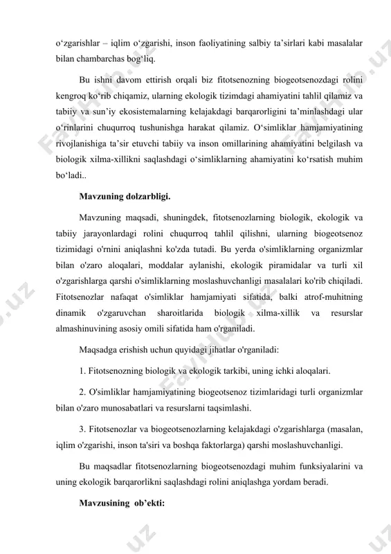 vzuning asosiy obyekti hisoblanadi. kurs ishining maqsadi: mavzuning maqsadi fitotsenozning biogeotsenoz tizimidagi o‘rni va ekologik funktsiyalarini tahlil qilish, o‘simliklar jamiyatlarining o‘zaro aloqalari orqali ekologik muvozanatni qanday ta’minlashini aniqlashdan iboratdir. bunda quyidagi maqsadlar nazarda tutiladi: 1. fitotsenozning tarkibini o‘rganish — o‘simliklar jamiyatining turli turlarining o‘zaro munosabatlari va bularning ekologik tizimlar bilan bog‘liq rolini tahlil qilish. 2. biogeotsenozda fitotsenozning ahamiyatini aniqlash — fitotsenozning tabiiy va sun'iy ekologik tizimlardagi o‘rni, ularning ekologik jarayonlarga ta’siri va biogeotsenozning integratsiyasida qanday rol o‘ynashi. 3. o‘simliklar jamiyatlarining ekotizimdagi resurslar almashinuvini tahlil qilish — o‘simliklarning moddalar almashinuvi, karbon, azot, suv va boshqa resurslarning ekotizimdagi taqsimlanishi jarayonlarida o‘rni. 4. iqlim o‘zgarishi va inson ta’sirining fitotsenozlarga ta’sirini o‘rganish — fitotsenozlarning ekologik tizimlar uchun qanday moslashuvchanlikka ega ekanligini aniqlash, iqlim o‘zgarishi va inson faoliyatining ta’siriga qarshi kurashdagi potensialini o‘rganish. maqsadga erishish orqali fitotsenozning ekologik barqarorlikni saqlashdagi ahamiyatini va biogeotsenoz tizimlarining ishlashidagi o‘zgarishlarni chuqurroq tushunishga erishiladi.. kurs ishi mavzusining vazifalari: 1. fitotsenoz …