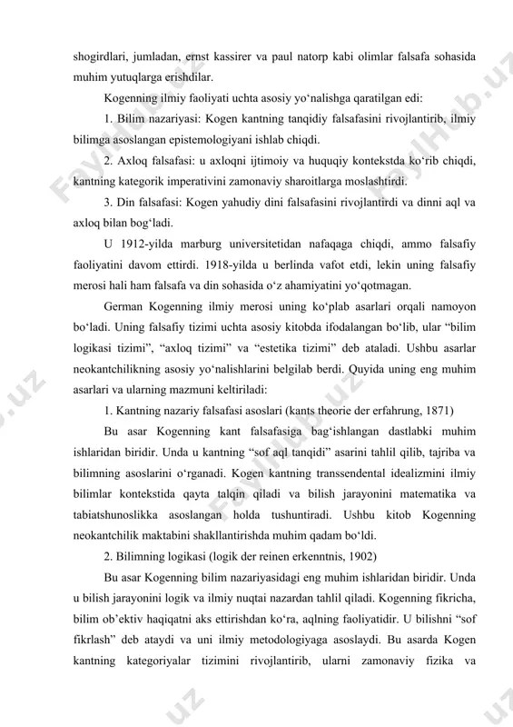 kka asoslangan holda tushuntiradi. ushbu kitob kogenning neokantchilik maktabini shakllantirishda muhim qadam bo‘ldi. 2. bilimning logikasi (logik der reinen erkenntnis, 1902) bu asar kogenning bilim nazariyasidagi eng muhim ishlaridan biridir. unda u bilish jarayonini logik va ilmiy nuqtai nazardan tahlil qiladi. kogenning fikricha, bilim ob’ektiv haqiqatni aks ettirishdan ko‘ra, aqlning faoliyatidir. u bilishni “sof fikrlash” deb ataydi va uni ilmiy metodologiyaga asoslaydi. bu asarda kogen kantning kategoriyalar tizimini rivojlantirib, ularni zamonaviy fizika va matematika bilan bog‘laydi. masalan, u nyuton fizikasining matematik modellarini bilish jarayonining asosi sifatida ko‘rib chiqadi. 3. sof irodaning axloqi (ethik des reinen willens, 1904) bu kitob kogenning axloq falsafasiga bag‘ishlangan bo‘lib, unda u axloqni ijtimoiy va huquqiy kontekstda tahlil qiladi. kogen kantning kategorik imperativini qayta ko‘rib chiqib, uni sotsialistik g‘oyalarga moslashtiradi. u axloqni shaxsiy xohishlardan emas, balki umumiy ijtimoiy manfaatlardan kelib chiqadigan qoidalar sifatida ko‘radi. masalan, u adolat va tenglik tamoyillarini axloqning asosiy mezonlari sifatida ta’kidlaydi. 4. …