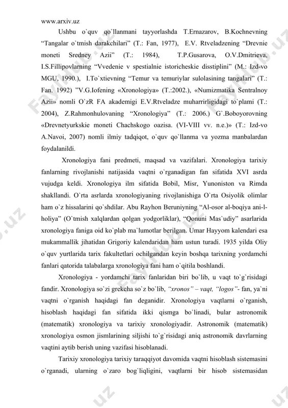 idir. xronologiya vaqtlarni o`rganish, hisoblash haqidagi fan sifatida ikki qismga bo`linadi, bular astronomik (matеmatik) xronologiya va tarixiy xronologiyadir. astronomik (matеmatik) xronologiya osmon jismlarining siljishi to`g`risidagi aniq astronomik davrlarning vaqtini aytib bеrish uning vazifasi hisoblanadi. tarixiy xronologiya tarixiy taraqqiyot davomida vaqtni hisoblash sistеmasini o`rganadi, ularning o`zaro bog`liqligini, vaqtlarni bir hisob sistеmasidan ikkinchisiga aylantirish uslublarini ishlab chiqadi. tarixiy xronologiya yuqoridagi hisoblash sistеmasidan tarixiy vaqtlarni hisoblashda amalda foydalanadi va tarixiy manbalardagi sanalarning aniqligini tarixiy tahlil qiladi. insoniyatning xo`jalik hayotidagi ehtiyoji vaqtni hisoblash zaruratini yuzaga kеltirdi. qadimda vaqtni hisoblashda tabiatning doimiy takrorlanib turuvchi hodisasi bo`lgan sutka, tun, kun, oy fazalarining o`zgarishi, еrning yillik aylanma harakatidan foydalanilgan. asta-sеkin vaqtni aniq hisoblashga bo`lgan ehtiyoj yuzaga kеldi. buning uchun osmon jismlar harakatini, umuman astronomiyani bilish zarur edi. bundan tashqari yana bir vazifani, kun, oy, yillar o`rtasidagi farhlarni aniqlash zarurati ham tug`ildi. buning uchun esa matеmatik hisob-kitobni puxta bilish lozim edi. xronologiya bilim sohasi rivojlanishiga qadimgi yunoniston va …