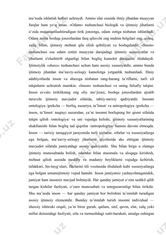 va ularni kundalik hayotda qariyb bir xil ma’noda ishlatish hollari uchraydi. ammo ular orasida ilmiy jihatdan muayyan farqlar ham yo‘q emas. «odam» tushunchasi biologik va ijtimoiy jihatlarni o‘zida mujassamlashtiradigan tirik jonzotga, odam zotiga nisbatan ishlatiladi. odam zotini boshqa jonzotlardan farq qiluvchi eng muhim belgilari ong, axloq, xulq, bilim, ijtimoiy mehnat qila olish qobiliyati va boshqalardir. «inson» tushunchasi esa odam zotini muayyan darajadagi ijtimoiy xususiyatlar va jihatlarni o'zlashtirib olganligi bilan bogliq kamolot darajasini ifodalaydi. ijtimoiylik «shaxs» tushunchasi uchun ham asosiy xususiyatdir, ammo bunda ijtimoiy jihatdan ma’naviy-axloqiy kamolotga yetganlik tushuniladi. ilmiy adabiyotlarda inson va shaxsga nisbatan rang-barang ta’riflarni, turli xil talqinlarni uchratish mumkin. «inson» tushunchasi va uning falsafiy talqini. inson avvalo tiriklikning eng oliy mo‘jizasi, boshqa jonzotlardan ajralib turuvchi ijtimoiy mavjudot sifatida, tabiiy-tarixiy qadriyatdir. insonni ontologiya /grekcha — borliq, nazariya, ta’limot/ va antropologiya /grekcha — inson, ta’limot/ nuqtayi nazaridan, ya’ni insonni borliqning bir qismi sifatida talqin qilish /ontologiya/ va uni vujudga kelishi, …