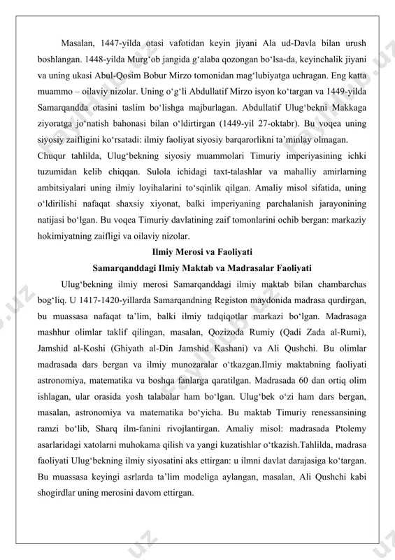 vlatining zaif tomonlarini ochib bergan: markaziy hokimiyatning zaifligi va oilaviy nizolar. ilmiy merosi va faoliyati samarqanddagi ilmiy maktab va madrasalar faoliyati ulug‘bekning ilmiy merosi samarqanddagi ilmiy maktab bilan chambarchas bog‘liq. u 1417-1420-yillarda samarqandning registon maydonida madrasa qurdirgan, bu muassasa nafaqat ta’lim, balki ilmiy tadqiqotlar markazi bo‘lgan. madrasaga mashhur olimlar taklif qilingan, masalan, qozizoda rumiy (qadi zada al-rumi), jamshid al-koshi (ghiyath al-din jamshid kashani) va ali qushchi. bu olimlar madrasada dars bergan va ilmiy munozaralar o‘tkazgan.ilmiy maktabning faoliyati astronomiya, matematika va boshqa fanlarga qaratilgan. madrasada 60 dan ortiq olim ishlagan, ular orasida yosh talabalar ham bo‘lgan. ulug‘bek o‘zi ham dars bergan, masalan, astronomiya va matematika bo‘yicha. bu maktab timuriy renessansining ramzi bo‘lib, sharq ilm-fanini rivojlantirgan. amaliy misol: madrasada ptolemy asarlaridagi xatolarni muhokama qilish va yangi kuzatishlar o‘tkazish.tahlilda, madrasa faoliyati ulug‘bekning ilmiy siyosatini aks ettirgan: u ilmni davlat darajasiga ko‘targan. bu muassasa keyingi asrlarda ta’lim modeliga aylangan, masalan, ali qushchi kabi shogirdlar …