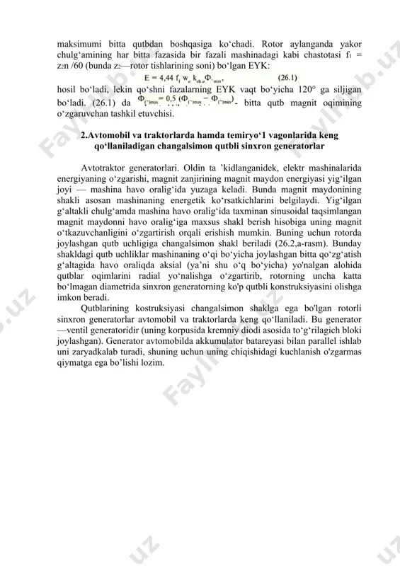 yk: hosil bo‘ladi, lekin qo‘shni fazalarning eyk vaqt bo‘yicha 120° ga siljigan bo‘ladi. (26.1) da - bitta qutb magnit oqimining o‘zgaruvchan tashkil etuvchisi. 2.avtomobil va traktorlarda hamda temiryo‘1 vagonlarida keng qo‘llaniladigan changalsimon qutbli sinxron generatorlar avtotraktor generatorlari. oldin ta ’kidlanganidek, elektr mashinalarida energiyaning o‘zgarishi, magnit zanjirining magnit maydon energiyasi yig‘ilgan joyi — mashina havo oralig‘ida yuzaga keladi. bunda magnit maydonining shakli asosan mashinaning energetik ko‘rsatkichlarini belgilaydi. yig‘ilgan g‘altakli chulg‘amda mashina havo oralig‘ida taxminan sinusoidal taqsimlangan magnit maydonni havo oralig‘iga maxsus shakl berish hisobiga uning magnit o‘tkazuvchanligini o‘zgartirish orqali erishish mumkin. buning uchun rotorda joylashgan qutb uchligiga changalsimon shakl beriladi (26.2,a-rasm). bunday shakldagi qutb uchliklar mashinaning o‘qi bo‘yicha joylashgan bitta qo‘zg‘atish g‘altagida havo oraliqda aksial (ya’ni shu o‘q bo‘yicha) yo'nalgan alohida qutblar oqimlarini radial yo‘nalishga o‘zgartirib, rotorning uncha katta bo‘lmagan diametrida sinxron generatorning ko'p qutbli konstruksiyasini olishga imkon beradi. qutblarining kostruksiyasi changalsimon shaklga ega bo'lgan rotorli sinxron generatorlar avtomobil va traktorlarda …