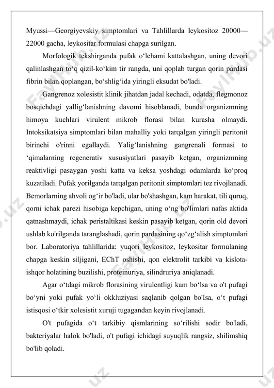 gan, bo‘shlig‘ida yiringli eksudat bo'ladi. gangrenoz xolesistit klinik jihatdan jadal kechadi, odatda, flegmonoz bosqichdagi yallig‘lanishning davomi hisoblanadi, bunda organizmning himoya kuchlari virulent mikrob florasi bilan kurasha olmaydi. intoksikatsiya simptomlari bilan mahalliy yoki tarqalgan yiringli peritonit birinchi o'rinni egallaydi. yalig‘lanishning gangrenali formasi to ‘qimalarning regenerativ xususiyatlari pasayib ketgan, organizmning reaktivligi pasaygan yoshi katta va keksa yoshdagi odamlarda ko‘proq kuzatiladi. pufak yorilganda tarqalgan peritonit simptomlari tez rivojlanadi. bemorlarning ahvoli og‘ir bo'ladi, ular bo'shashgan, kam harakat, tili quruq, qorni ichak parezi hisobiga kepchigan, uning o‘ng bo'limlari nafas aktida qatnashmaydi, ichak peristaltikasi keskin pasayib ketgan, qorin old devori ushlab ko'rilganda taranglashadi, qorin pardasining qo‘zg‘alish simptomlari bor. laboratoriya tahlillarida: yuqori leykositoz, leykositar formulaning chapga keskin siljigani, echt oshishi, qon elektrolit tarkibi va kislota-ishqor holatining buzilishi, proteinuriya, silindruriya aniqlanadi. agar o‘tdagi mikrob florasining virulentligi kam bo‘lsa va o't pufagi bo‘yni yoki pufak yo‘li okkluziyasi saqlanib qolgan bo'isa, o‘t pufagi istisqosi o‘tkir xolesistit xuruji tugagandan keyin rivojlanadi. …