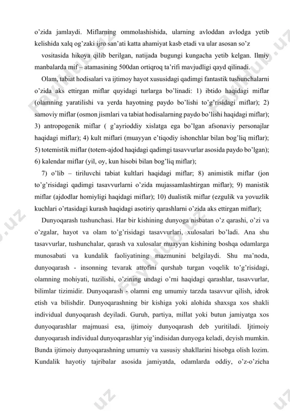 (yil, oy, kun hisobi bilan bog’liq miflar); 7) o’lib – tiriluvchi tabiat kultlari haqidagi miflar; 8) animistik miflar (jon to’g’risidagi qadimgi tasavvurlarni o’zida mujassamlashtirgan miflar); 9) manistik miflar (ajdodlar homiyligi haqidagi miflar); 10) dualistik miflar (ezgulik va yovuzlik kuchlari o’rtasidagi kurash haqidagi asotiriy qarashlarni o’zida aks ettirgan miflar); dunyoqarash tushunchasi. har bir kishining dunyoga nisbatan o’z qarashi, o’zi va o’zgalar, hayot va olam to’g’risidagi tasavvurlari, xulosalari bo’ladi. ana shu tasavvurlar, tushunchalar, qarash va xulosalar muayyan kishining boshqa odamlarga munosabati va kundalik faoliyatining mazmunini belgilaydi. shu ma’noda, dunyoqarash - insonning tevarak atrofini qurshab turgan voqelik to’g’risidagi, olamning mohiyati, tuzilishi, o’zining undagi o’rni haqidagi qarashlar, tasavvurlar, bilimlar tizimidir. dunyoqarash - olamni eng umumiy tarzda tasavvur qilish, idrok etish va bilishdir. dunyoqarashning bir kishiga yoki alohida shaxsga xos shakli individual dunyoqarash deyiladi. guruh, partiya, millat yoki butun jamiyatga xos dunyoqarashlar majmuasi esa, ijtimoiy dunyoqarash deb yuritiladi. ijtimoiy dunyoqarash individual dunyoqarashlar yig’indisidan dunyoga keladi, …