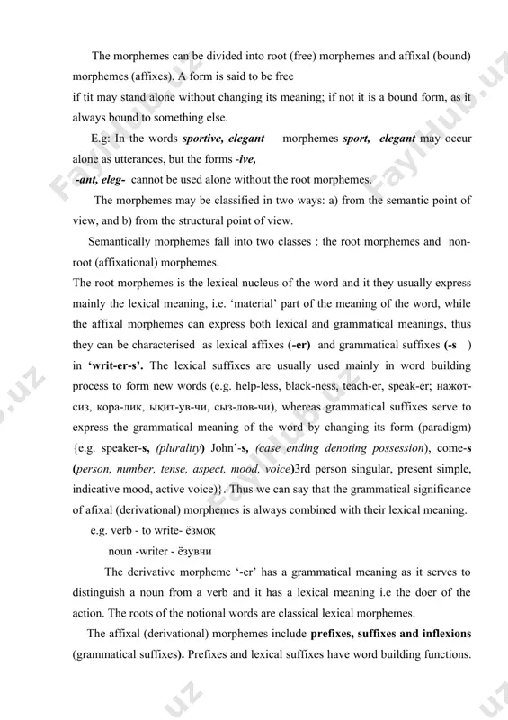 the doer of the action. the roots of the notional words are classical lexical morphemes. the affixal (derivational) morphemes include prefixes, suffixes and inflexions (grammatical suffixes). prefixes and lexical suffixes have word building functions. together with the root they form the stem of the word. prefixes precede the root morpheme (im-personal, un-known, re-write), suffixes follow it (e.g: friend-ship, activ-ize, readi-ness, дыст-лик, фаол-лаш-тир-моқ, тайёр-лик). inflexions (word-forming suffixes express different morphological categories. structurally morphemes fall under three types: a) free morphemes, b)bound morphemes, c) semi-bound morphemes. a free morpheme is the stem of the word, a great many free morphemes are root morphemes. (e.g.: london-er, spotrs-man-ship). a bound morpheme occurs as a constituent part of the word. affixes are naturally, bound morphemes for they are always make a part of the word.(e.g.: -ness, -ship, -dom, dis-, pre-, un-; -чи, паз, -дон, бе-, сер-, но-) some root morphemes also belong to the class …