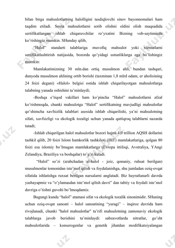 a “halol” atamasi sifat va ekologik tozalik sinonimidir. shuning uchun oziq-ovqat sanoati – halol sanoatining “yuragi” – inqiroz davrida ham rivojlanadi, chunki "halol mahsulotlar" ta’rifi mahsulotning zamonaviy ekologik talablarga javob berishini ta’minlaydi: sabzavotlarda nitratlar, go’sht mahsulotlarida – konserogenlar va genetik jihatdan modifikatsiyalangan ingredientlar bo’lmasligi, yogurt va tvoroglarda – konservantlar, ta’m va rangni sun’iy kuchaytiruvchilari bo’lmasligi kerak. biroq, zamonaviy dunyoda “halol” ta’rifi nafaqat oziq-ovqat mahsulotlariga, balki kosmetika, xizmat ko’rsatish, mehmonxona, restoran va sayyohlik biznesiga, barcha diniy talablarni buzmaydigan, shuningdek sog’lom turmush tarzini nazarda tutadigan barcha narsalarga tegishlidir. so’nggi yillarda halol mahsulotlar musulmon aholining ko’payishi tufayli bozor mexanizmining elementiga aylandi, shu tufayli g’arb korporatsiyalari ushbu tovarlarni jahon miqyosida ishlab chiqarishni boshladilar. jahon bozoridagi muhim kuchli harakatlantiruvchi kuch sifatida halol mahsulotlar, albatta, uzoq muddatli rivojlanish istiqbollariga ega. iht (islom hamkorlik tashkiloti) hisobotlariga ko’ra, halol mahsulotlar jahon bozorida 2,3 trillion aqsh dollariga baholanmoqda. ushbu segmentda oziq-ovqat mahsulotlari taxminan 67%, farmatsevtika bozori - taxminan 22% …