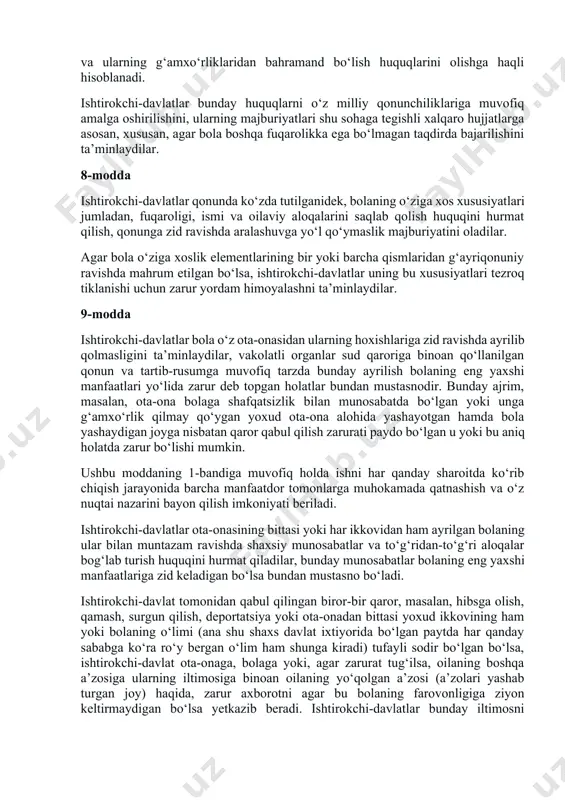 saqlash sohasida va ulardagi xodimlarning soni va ishga yaroqliligi, shuningdek, vakolatli nazorat olib borishi nuqtai nazaridan belgilangan me’yorlarga javob berishlarini ta’minlaydilar. 4-modda ishtirokchi-davlatlar ushbu konvensiyada e’tirof etilgan huquqlarni amalga oshirish uchun barcha zarur qonuniy, ma’muriy va boshqa choralarni ko‘radilar. iqtisodiy, ijtimoiy va madaniy huquqlarga nisbatan ishtirokchi-davlatlar bunday choralarni o‘zlarida mavjud bo‘lgan imkoniyatlar doirasida, mumkin qadar yuqori darajada zarurat tug‘ilgan taqdirda esa xalqaro hamkorlik doirasida qabul qiladilar. 5-modda ishtirokchi-davlatlar ota-onaning va tegishli holatlarda kengaytirilgan oila a’zolari yoki mahalliy urf-odatlarda ko‘zda tutilganidek, jamoaning vasiylar yoki qonun bo‘yicha bola tarbiyasi uchun javobgar hisoblangan boshqa shaxslarning ushbu konvensiyada e’tirof etilgan huquqlarni amalga oshirishda munosib darajada bolani boshqarish va unga rahbarlik qilish hamda bu ishni bolaning rivojlanib borayoggan qobiliyatlariga muvofiq holda bajarishdagi mas’uliyati, huquq va majburiyatlarini hurmat qiladilar. 6-modda ishtirokchi-davlatlar har bir bola yashash uchun ajralmas huquqqa ega ekanligini e’tirof etadilar. ishtirokchi-davlatlar bolaning omon yashashi va sog‘lom rivojlanishi uchun mumkin qadar yuqori darajada imkoniyat yaratib …