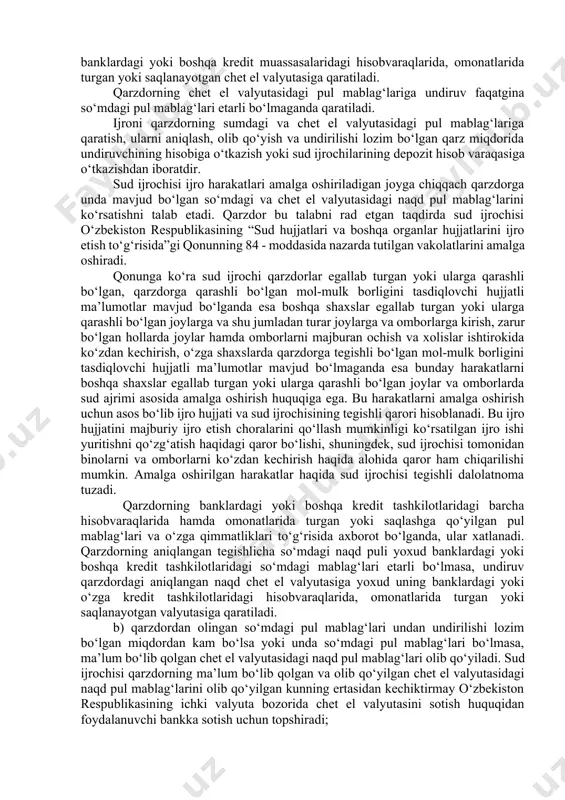 shqa kredit tashkilotlaridagi pul mablag‘lariga hamda o‘zga qimmatliklarga qaratiladi. qarzdor jismoniy shaxsdan topilgan so‘mdagi va chet el valyutasidagi naqd pul mablag‘lari darhol olib kuyilishi lozim. olib qo‘yilgan so‘mdagi naqd pul mablag‘lari keyingi ish kunidan kechiktirmay sud departamenti organining depozit hisobvarag‘iga o‘tkazish uchun bankka topshiriladi, keyin uch kunlik muddatda belgilangan tartibda taqsimlanadi. qarzdorning ma’lum bo‘lib qolgan tegishlicha so‘mdagi naqd puli yoki banklardagi yoxud boshqa kredit tashkilotlaridagi so‘mdagi mablag‘lari etarli bo‘lmasa, undiruv qarzdordagi mavjud naqd chet el valyutasiga yoxud uning banklardagi yoki boshqa kredit muassasalaridagi hisobvaraqlarida, omonatlarida turgan yoki saqlanayotgan chet el valyutasiga qaratiladi. qarzdorning chet el valyutasidagi pul mablag‘lariga undiruv faqatgina so‘mdagi pul mablag‘lari etarli bo‘lmaganda qaratiladi. ijroni qarzdorning sumdagi va chet el valyutasidagi pul mablag‘lariga qaratish, ularni aniqlash, olib qo‘yish va undirilishi lozim bo‘lgan qarz miqdorida undiruvchining hisobiga o‘tkazish yoki sud ijrochilarining depozit hisob varaqasiga o‘tkazishdan iboratdir. sud ijrochisi ijro harakatlari amalga oshiriladigan joyga chiqqach qarzdorga unda mavjud bo‘lgan so‘mdagi …