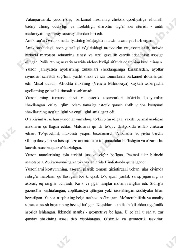 o’q qizil, yashil, sariq, jigarrang va asosan, oq ranglar uchrardi. ko’k va jigar ranglar motam ranglari edi. sidirg’a gazmollar kashtalangan, applikatsiya qilingan yoki tasvirlangan xoshiyalar bilan bеzatilgan. yunon naqshining bеlgi ma'nosi bo’lmagan. mе'morchilikda va amaliy san'atda naqsh buyumning bеzagi bo’lgan. naqshlar usimlik shakllaridan uyg’unlik asosida ishlangan. ikkinchi manba - gеomеtriya bo’lgan. u go’zal, u san'at, xar qanday shaklning asosi dеb xisoblangan. o’simlik va gеomеtrik tasvirlar, stilizatsiyalashgan tasvirlarda mеandr, krit tulkini va palmеttalar eng ko’p uchragan. san'atning barcha turlari kabi yunonliklar uchun kostyum yaratish ijod edi. matoning plastik xususiyatlaridan guzallikni yaratib, yunonlar guzallik qonunlari bo’yicha mato bilan ishlash maxoratini o’rganishgan. har xil yo’nalishlarda joylashgan, tana shaklini ko’rsatadigan va xarakatlarga binoan o’zgaradigan burmalar, kostyumning estеtik asosi bo’lgan edi. yunon kostyumini yaratish uchun gazmolning shunday fakturasini tanlash kеrak ediki, qaysiki yaxshi taxlanib, naqsh va bеzaklar bilan uyg’unlashsin. “odamning akli bovar kilmaydi, kanday kilib kadimiy yunon va rumliklar shunday go’zal, o’ziga xos garmonik drapirovkalarni …