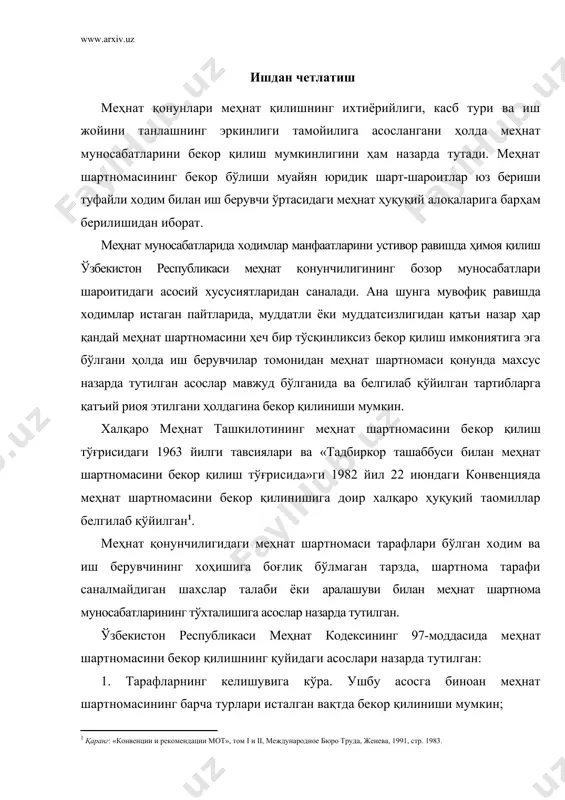 ослар назарда тутилган. ўзбекистон республикаси меҳнат кодексининг 97-моддасида меҳнат шартномасини бекор қилишнинг қуйидаги асослари назарда тутилган: 1. тарафларнинг келишувига кўра. ушбу асосга биноан меҳнат шартномасининг барча турлари исталган вақтда бекор қилиниши мумкин; 2. тарафлардан бирининг ташаббуси билан; 3. муддатнинг тугаши билан; 4. тарафларнинг ихтиёрига боғлиқ бўлмаган ҳолатларга кўра; 5. меҳнат шартномасида назарда тутилган асосларга кўра; 6. сайлов ёки танловдан ўтмаганлиги ёҳуд сайлов ёки танловда иштирок этишни истамаганлиги туфайли. номуайян муддатга тузилган меҳнат шартномаси ҳам, муайян муддатга тузилган шартномаси ҳам исталган пайтда тарафлар келишувига кўра бекор қилиниши мумкин. фақат суд ҳукми билан белгиланган ахлоқ тузатиш иши тарзидаги жиноий жазони ўтаётган, муқобил ҳарбий хизматни ўтаётган шахслар иш берувчи ва ходим келишуви асосида ишдан бўшатилишига йўл қўйилмайди. чунки улар билан меҳнат муносабатининг ўрнатилишига ҳам, бекор қилинишига ҳам ваколатли давлат органларининг тегишли ҳужжатларигина асос бўлиши мумкин. корхона мулкдорининг алмашуви (корхонанинг давлат тасарруфидан чиқарилиши, сотиб юборилиши), қайта ташкил этилиши, қўшиб юборилиши, ажралиб чиқиши, бир идора …
