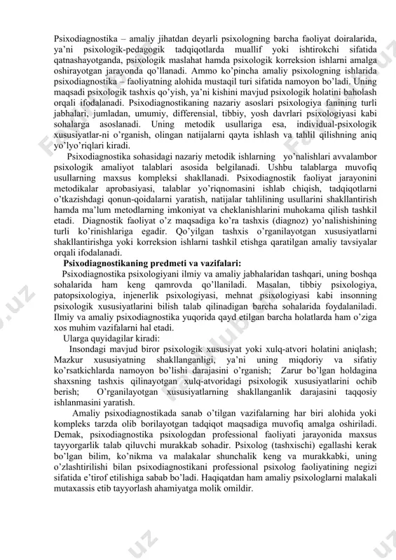 mazkur soha psixologiyaning muhim yo’nalishi sifatida umumpsixologik tadqiqotlar bilan amaliyotni bog’lovchi xalqa bo’lib xizmat qiladi. psixologik diagnostika zamonga xos tarzda yangi bilimlar bilan jadal rivojlanib borayotgan, jamiyat uchun kerak bo’lgan ilmiy fanning amaliy sohasidir. professional ta’lim yo’nalishi bo’yicha bakalavrlarning o’z faoliyatlarida psixologik diagnostikaning metod va usullaridan samarali foydalanishlari lozimligi bugungi kunning dolzarb muammolaridan biridir. chunki psixodiagnostika yordamida shaxsning aqliy imkoniyatlari, shaxsiy xususiyatlari, undagi ijtimoiy-psixologik ta’sir omillarini o’rganish orqali, har qanday faoliyat jarayonini to’g’ri rejalashtirish, uchraydigan kamchiliklarni tuzatish, psixologik-pedagogik profilaktika ishlarini olib borish imkoniyatini yaratish mumkin. psixodiagnostika so’zini asl mohiyati “psixologik tashxis qo’yish” yoki kishining mavjud psixologik holati va xususiyati haqida qaror qabul qilishni anglatadi. psixodiagnostika – amaliy jihatdan deyarli psixologning barcha faoliyat doiralarida, ya’ni psixologik-pedagogik tadqiqotlarda muallif yoki ishtirokchi sifatida qatnashayotganda, psixologik maslahat hamda psixologik korreksion ishlarni amalga oshirayotgan jarayonda qo’llanadi. ammo ko’pincha amaliy psixologning ishlarida psixodiagnostika – faoliyatning alohida mustaqil turi sifatida namoyon bo’ladi. uning maqsadi psixologik tashxis qo’yish, …