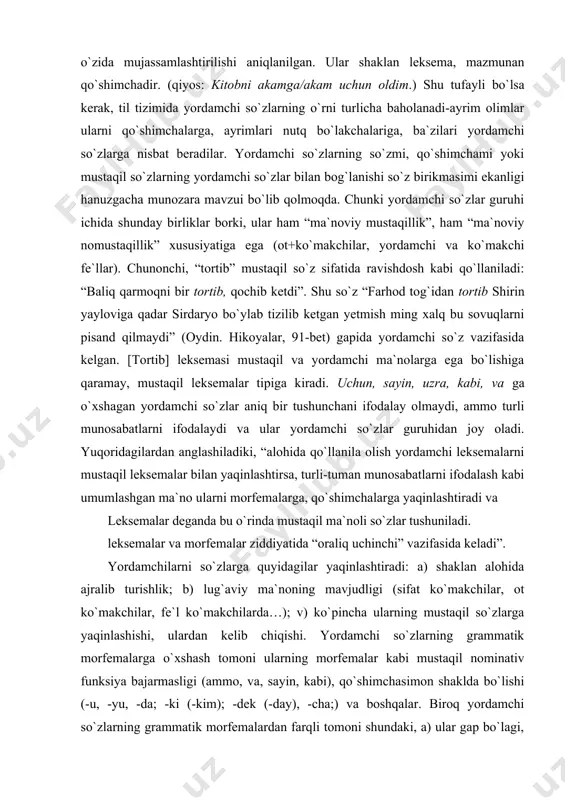 chalarga yaqinlashtiradi va leksemalar deganda bu o`rinda mustaqil ma`noli so`zlar tushuniladi. leksemalar va morfemalar ziddiyatida “oraliq uchinchi” vazifasida keladi”. yordamchilarni so`zlarga quyidagilar yaqinlashtiradi: a) shaklan alohida ajralib turishlik; b) lug`aviy ma`noning mavjudligi (sifat ko`makchilar, ot ko`makchilar, fe`l ko`makchilarda…); v) ko`pincha ularning mustaqil so`zlarga yaqinlashishi, ulardan kelib chiqishi. yordamchi so`zlarning grammatik morfemalarga o`xshash tomoni ularning morfemalar kabi mustaqil nominativ funksiya bajarmasligi (ammo, va, sayin, kabi), qo`shimchasimon shaklda bo`lishi (-u, -yu, -da; -ki (-kim); -dek (-day), -cha;) va boshqalar. biroq yordamchi so`zlarning grammatik morfemalardan farqli tomoni shundaki, a) ular gap bo`lagi, so`z birikmasi, gap sathida sintaktik xarakterdagi vazifa bajaradi. bu xususiyat ko`makchilar uchun xos. chunonchi, 1. yaxshi bilan yursang yetarsan murodga, yomon bilan yursang qolarsan uyatga (maqol). 2.to`lqinlarning kuchli na`rasi yulduzlarga qadar yetardi (uyg`un). b) gap bo`laklari yoki gaplarni o`zaro bog`laydi. bunday funksiyada, asosan, bog`lovchilar va yuklamalar keladi: xonaga baland bo`yli, biroq oriqqina yigit salom berib kirdi. (s.a) saida bu-gapni aytdi-yu, chiqib …