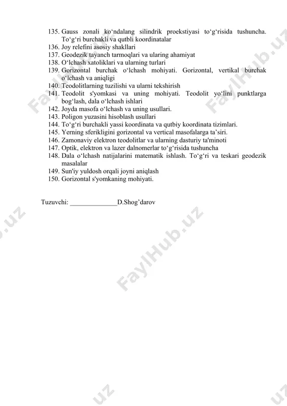 t 138. o‘lchash xatoliklari va ularning turlari 139. gorizontal burchak o‘lchash mohiyati. gorizontal, vertikal burchak o‘lchash va aniqligi 140. teodolitlarning tuzilishi va ularni tekshirish 141. teodolit s'yomkasi va uning mohiyati. teodolit yo‘lini punktlarga bog‘lash, dala o‘lchash ishlari 142. joyda masofa o‘lchash va uning usullari. 143. poligon yuzasini hisoblash usullari 144. to‘g‘ri burchakli yassi koordinata va qutbiy koordinata tizimlari. 145. yerning sferikligini gorizontal va vertical masofalarga ta’siri. 146. zamonaviy elektron teodolitlar va ularning dasturiy ta'minoti 147. optik, elektron va lazer dalnomerlar to‘g‘risida tushuncha 148. dala o‘lchash natijalarini matematik ishlash. to‘g‘ri va teskari geodezik masalalar 149. sun'iy yuldosh orqali joyni aniqlash 150. gorizontal s'yomkaning mohiyati. tuzuvchi: ______________d.shog’darov