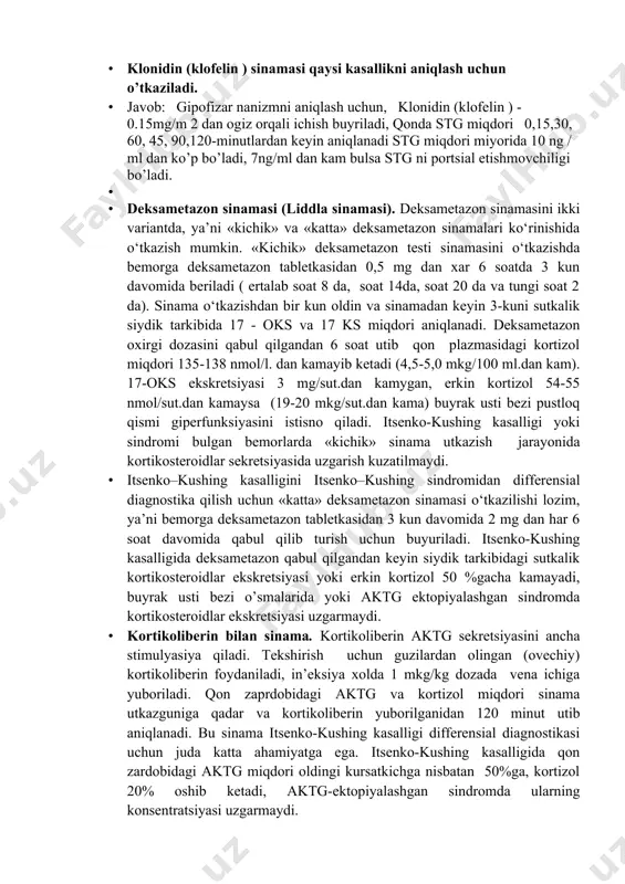 qguncha, tekshiruvni o’tkazguncha siydikni oxirgi portsiysini muzlatgichda saqlaymiz, siydikni oxirgi portsiysi olib osmolarlik darajasi aniqlanadi · klonidin (klofelin ) sinamasi qaysi kasallikni aniqlash uchun o’tkaziladi. · javob: gipofizar nanizmni aniqlash uchun, klonidin (klofelin ) - 0.15mg/m 2 dan ogiz orqali ichish buyriladi, qonda stg miqdori 0,15,30, 60, 45, 90,120-minutlardan keyin aniqlanadi stg miqdori miyorida 10 ng / ml dan ko’p bo’ladi, 7ng/ml dan kam bulsa stg ni portsial etishmovchiligi bo’ladi. · · deksametazon sinamasi (liddla sinamasi). deksametazon sinamasini ikki variantda, ya’ni «kichik» va «katta» deksametazon sinamalari ko‘rinishida o‘tkazish mumkin. «kichik» deksametazon testi sinamasini o‘tkazishda bemorga deksametazon tabletkasidan 0,5 mg dan xar 6 soatda 3 kun davomida beriladi ( ertalab soat 8 da, soat 14da, soat 20 da va tungi soat 2 da). sinama o‘tkazishdan bir kun oldin va sinamadan keyin 3-kuni sutkalik siydik tarkibida 17 - oks va 17 ks miqdori aniqlanadi. deksametazon oxirgi dozasini qabul qilgandan 6 soat utib …