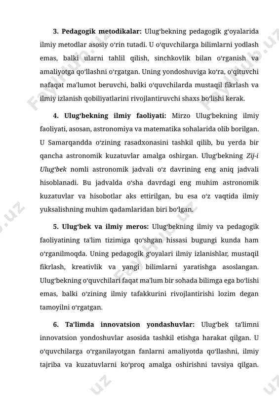 sohalarida olib borilgan. u samarqandda o‘zining rasadxonasini tashkil qilib, bu yerda bir qancha astronomik kuzatuvlar amalga oshirgan. ulug‘bekning zij-i ulug‘bek nomli astronomik jadvali o‘z davrining eng aniq jadvali hisoblanadi. bu jadvalda o‘sha davrdagi eng muhim astronomik kuzatuvlar va hisobotlar aks ettirilgan, bu esa o‘z vaqtida ilmiy yuksalishning muhim qadamlaridan biri bo‘lgan. 5. ulug‘bek va ilmiy meros: ulug‘bekning ilmiy va pedagogik faoliyatining ta'lim tizimiga qo‘shgan hissasi bugungi kunda ham o‘rganilmoqda. uning pedagogik g‘oyalari ilmiy izlanishlar, mustaqil fikrlash, kreativlik va yangi bilimlarni yaratishga asoslangan. ulug‘bekning o‘quvchilari faqat ma'lum bir sohada bilimga ega bo‘lishi emas, balki o‘zining ilmiy tafakkurini rivojlantirishi lozim degan tamoyilni o‘rgatgan. 6. ta'limda innovatsion yondashuvlar: ulug‘bek ta'limni innovatsion yondoshuvlar asosida tashkil etishga harakat qilgan. u o‘quvchilarga o‘rganilayotgan fanlarni amaliyotda qo‘llashni, ilmiy tajriba va kuzatuvlarni ko‘proq amalga oshirishni tavsiya qilgan. uning ta'lim tizimida nafaqat nazariy bilim, balki amaliy ko‘nikmalar va ilmiy izlanishlarga alohida e'tibor qaratilgan. 7. ta'lim tizimida ulug‘bekning bugungi ta'siri: …