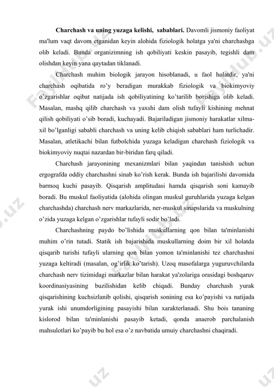na​siyasining buzilishidan kelib chiqadi. bunday charchash yurak qisqarishining kuchsizlanib qolishi, qisqarish sonining esa ko’payishi va natijada yurak ishi unumdorligining pasayishi bilan xarakterlanadi. shu bois tananing kislorod bilan ta'minlanishi pa​sayib ketadi, qonda anaerob parchalanish mahsulotlari ko’payib bu hol esa o’z navbatida umuiy charchashni chaqiradi. tanadagi umumiy energetik zahiraning kamayishi ham charchashga olib keladi, lekin charchash boshlanishi bilan butun zahira energiya ta​mom bo’ladi deb aytish noto’gri yana noqulay va boshqalar) ham char​chashni tezlatishi mumkin. maksimal quvvatlash ish (20-30 sek) bajarishida charchash ancha tez yuzaga keladi, buning asosiy sababi markaziy nerv tizimida qo’zg’alish va tormozlanish jarayonlarining juda qisqa vaqt ichida almashinib turishidir. yana shu narsa muhimki bu xil ish bajarilishida nerv markazlariga ishchi a'zolardan-muskullardan qisqa vaqt ichida ko’p efferent impulslar boradi. natijada nerv markazlarining ish qobilyati pasayib ketadi, charchash paydo bo’ladi. submaksimal quvvatli ish bajarilganida ham shunday charchash yuzaga keladi va nerv markaz​lari faoliyatining pasayishi hal qiluvchi rol o’rin tutadi. bu xil ishda …