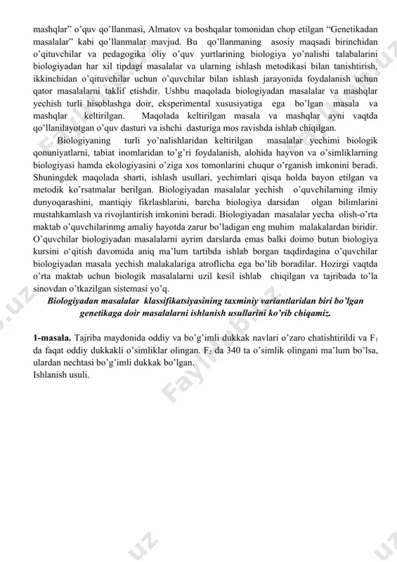 o‘zaro ta’sir mexanizmini yozib tushuntirish muhim ahamiyatga ega. o‘quv fanini o‘zlashtirilganlik darajasi nafaqat nazariy bilimlar bilan balki olingan bilimlarini turli xil sharoitlarda qo’llay olish orqali ham belgilanadi. agar o’quvchi matematikadan masala yechishni bilmasa, bu uni matematikani bilmasligini ko’rsatadi. hatto u barcha teorema va qonunlami bilsa ham. afsuski ko’pchilik bu biologiya uchun ham tegishli ekanligini tushunib yetmaydi. o’quvchilar tomonidan o’zlashtirilgan bilimlar biz o’quvchilardan ko’p talab qiladigan biologik terminlar miqdori bilan belgilanmaydi, balki ularni muammoli vaziyatlarda qo’llay olishi ham hisoblanadi. biologiyadan ham xuddi matematika, fizika, kimyo fanlari kabi darsliklar bilan bir qatorda masala va mashqlar to’plarni ham kerak. bu fikr pedagogik jamoa tomonidan ham qo’llab quvvatlanadi. hozirgi vaqtda biologiya o’qituvchilari uchun masala va mashqlar bo’yicha a.t.g’ofurov, s.s.fayzullayev, u.e.raxmatovlarning “genetikadan masala va mashqlar” o’quv qo’llanmasi, almatov va boshqalar tomonidan chop etilgan “genetikadan masalalar” kabi qo’llanmalar mavjud. bu qo’llanmaning asosiy maqsadi birinchidan o’qituvchilar va pedagogika oliy o’quv yurtlarining biologiya yo’nalishi talabalarini biologiyadan har xil …