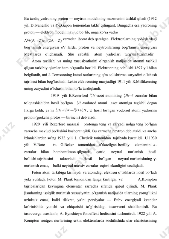 , proton va neytronlarning bog’lanish energiyasi mev larda o’lchanadi. shu sababli atom yadrolari turg’un tuzilmadir. atom tuzilishi va uning xususiyatlarini o’rganish natijasida atomni tashkil qilgan tarkibiy qismlar ham o’rganila borildi. elektronning ochilishi 1897 yil bilan belgilanib, uni j. tomsonning katod nurlarining q/m solishtirma zaryadini o’lchash tajribasi bilan bog’lashadi. lekin elektronning mavjudligi 1911 yili r.millikenning uning zaryadini o’lchashi bilan to’la tasdiqlandi. 1919 yili e.rezerford -azot atomining - zarralar bilan to’qnashishidan hosil bo’lgan -vodorod atomi azot atomiga tegishli degan fikrga keldi, ya’ni + ( + . u hosil bo’lgan vodorod atomi yadrosini proton (grekcha protos — birinchi) deb atadi. 1920 yili rezerford massasi protonga teng va zaryadi nolga teng bo’lgan zarracha mavjud bo’lishini bashorat qildi. bu zarracha neytron deb ataldi va ancha izlanishlardan so’ng 1932 yili j. chedvik tomonidan tajribada kuzatildi. u 1930 yili v.bote va g.beker tomonidan o’tkazilgan berilliy elementini - zarralar bilan bombardimon qilganda qattiq neytral nurlanish hosil bo’lishi tajribasini …