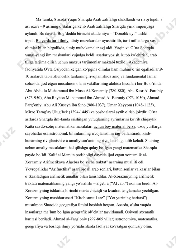 ning arifmetik traktati matematikaning yangi yo’nalishi – algebra (“al jabr”) nomini berdi. al-xorazmiyning ishlarida birinchi marta chiziqli va kvadrat tenglamalar yechilgan. xorazmiyning mashhur asari “kitob suratil arz” (“yer yuzining haritasi”) musulmon sharqida geografiya ilmini boshlab bergan. asarda, o’sha vaqtda insonlarga ma’lum bo’lgan geografik ob’ektlar tasvirlanadi. osiyoni sxematik haritasi beriladi. ahmad al-farg’oniy (797-865 yillar) astronomiya, matematika, geografiya va boshqa ilmiy yo’nalishlarda faoliyat ko’rsatgan qomusiy olim. sharqda al-farg’oniy, yevropada alfraganus tahalluslari bilan mashhur bo’lgan. uning astronomiya, geografiya va matematika sohasidagi asarlari bu fanlar taraqqiyotiga qo’shilgan salmoqli hissa bo’lgan va keyingi davrlarda o’tgan olimlar uchun amaliy qo’llanma bo’lib xizmat qilgan.arab xalifaligi davrida xorun ar-rashid (786-809) va uning o’g’li al-ma’mun davrida ikki rasadxona: biri bog’dodda shammosiya degan joyda, ikkinchisi damashqda yaqin kasiyun nomli tog’da qurildi. al-farg’oniy bog’dod rasadxonasida ko’pgina kashfiyotlar qilgan. jumladan, 812 yilgi quyosh tutilishini oldindan bilgan va bu haqda ilmiy kuzatish olib borgan. al-farg’oniy yerning dumaloqligini shunday dalillar bilan isbotlaydiki, ular o’z …