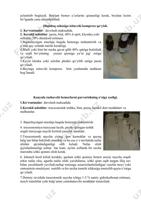 rsatmalar: davolash maksadida. 2. kerakli asboblar: paxta, bint, 40% li spirt, klyonka yoki sellofan, 20% dimeksid eritmasi. 3.bajarilayotgan muolaja haqida bemorga tushuntirish va o‘zini qay xolatda tutishi kerakligi. 4.marli yoki bint bir necha qavat qilib 40% spirtga botiriladi va siqib bo‘yinning yuzasi qismiga ya’ni jag‘ ostiga qo‘yiladi. 5.keyin klenka yoki selofan plenka qo‘yilib ustiga paxta qo‘yiladi. 6.buyinga isituvchi kompress bint yordamida mahkam bog‘lanadi. kanyula tashuvchi bemorlarni parvarishning o‘ziga xosligi. 1.ko‘rsatmalar: davolash maksadida 2.kerakli asboblar: traxeostomik trubka, bint, paxta, kerakli dori moddalari va malhamlar. 3. bajarilayotgan muolaja haqida bemorga tushuntirish. 4. traxeostomiya-traxeyani kesib, paydo qilingan teshik orqali traxeyaga naychi kiritish jaroxlik amalidir. 5.traxeostomik naycha yiring, qon kasnoklar va quyuq balg‘am bilan bekilishi mumkin va bu esa o‘z navbatida nafas olishni qiyinlashganligi olib keladi. nafas olish qiyinlashmasligi uchun har kuni, ayrim xollarda bir necha marotaba ichki qismni olish kerak. 6. ishonch hosil kilish kerakki, qachon ichki qismsiz bemor asosiy naycha orqali erkin …