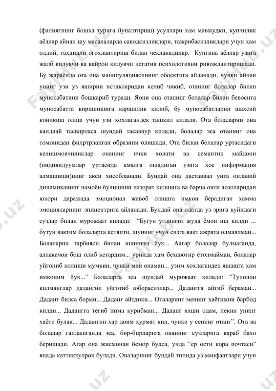 нинг бошка турига йуналтириш) усуллари хам мавжудки, купчилик аёллар айнан шу масалаларда саводсизликлари, тажрибасизликлари учун хам оддий, тахдидли огохлантириш билан чекланадилар. купгина аёллар узига жалб килувчи ва вайрон килувчи негатив психологияни ривожлантиришади. бу жараёнда ота она манипуляциясининг обoектига айланади, чунки айнан унинг узи уз яширин истакларидан келиб чикиб, отанинг болалар билан муносабатини бошкариб туради. яoни она отанинг болалар билан бевосита муносабатга киришишига каршилик килиб, бу муносабатларни шахсий коникиш олиш учун узи хохлагандек ташкил килади. ота болаларни она кандлай тасвирласа шундай тасаввур килади, болалар эса отанинг она томонидан филpтрланган образини олишади. ота билан болалар уртасидаги келишмовчиликлар онанинг ички холати ва семантик майдони (индивидуумлар уртасида амалга ошадиган узига хос информация алмашиши)нинг акси хисобланади. бундай она даставвал унга оилавий динамиканинг намоён булишини назорат килишга ва барча оила аoзоларидан юкори даражада эмоционал жавоб олишга имкон берадиган хамма эмоцияларнинг эпицентрига айланади. бундай она одатда уз эрига куйидаги сузлар билан мурожаат килади: “бугун углингиз жуда ёмон …