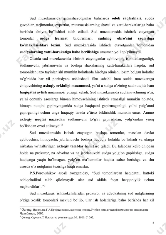 atlariga baho berishda har xil yondashadi, bu ularning kasbiy vazifalaridan kelib chiqadi. agarda ayblob sudda o’z isbotini topmasa prokuror ayblovdan voz kechishi va himoya foydasiga gapirishi mumkin. ammo advokat faqat himoyasi ostidagi shaxsning manfaatini ko’zlab harakat qiladi va uning pozitsiyasi himoyasi ostidagi shaxsning pozitsiyasi bilan bir xil bo’ladi. ayblovni qo’llovchining fikri bilan to’liq rozi bo’lganda ham u himoya qilishdan voz kechishga haqli emas. sud muzokarasining axloqiy ahamiyati sudlanuvchini, jabrlanuvchini, guvohlarni va sudda ishtirok etayotgan boshqa shaxslarni, shuningdek sud zalida hozir bo’lganlarni axloqiy tarbiyalashga ko’maklashishdan iborat. shu boisdan ham sud muzokarasi ishtirokchilari nutqlari xolisona, beg’araz, haqqoniy bo’lib, bunda tomonlar sud’yalarning sabr-toqatini suiiste’mol qilmagan holda odob-axloq qoidalari doirasidan chetga chiqmasdan o’z nuqtai nazarini ishonchli asoslar, dalillar asosida ifodalashi lozim. sud muzokarasi odob-axloq doirasida olib borilishi, faqat ko’rilayotgan ish yuzasidangina so’z yuritilishi, muzokara ishtirokchilarining shaxsiyatiga tegmaslik, bir-birlarini kamsitmaslik, piching-kesatiqli so’zlarni ishlatmasliklari lozim. sud muzakorasida inson taqdirini adolatli hal qilish, har bir ish zamirida …