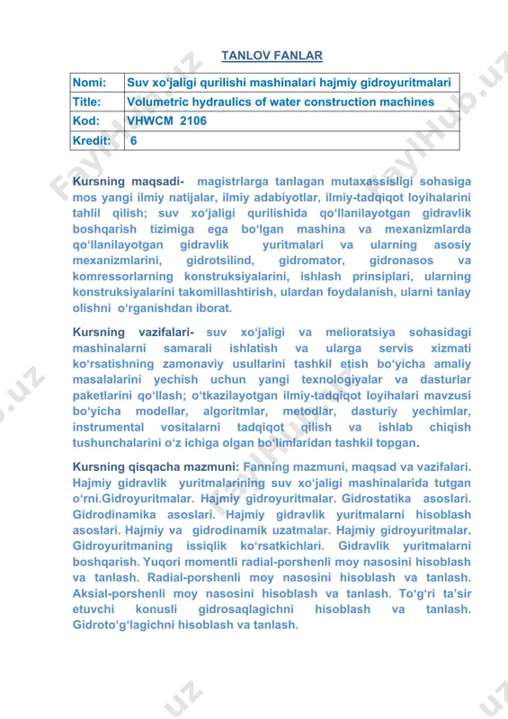 i va ularni hisoblash asoslari. loykaso‘rgich snaryadlari so‘ruvchi va bosim quvurlarining qo‘zg‘aluvchan birikmalar. loyqaso‘rgich snaryadlarini tutib turvuchi qoziqlari. loykaso‘rgich snaryadlari suzuvchanligi va turg‘unligi. suvosti gruntlariga ishlov beruvchi uskunalar va ularning asosiy ko‘rsatkichlarini aniqlash. loyqaso‘rgich snaryadning so‘ruvchi va gruntga ishlov beruvchi uskunalarini hisoblash. tanlov fanlar nomi: suv xo‘jaligi qurilishi mashinalari hajmiy gidroyuritmalari title: volumetric hydraulics of water construction machines kod: vhwcm 2106 kredit: 6 kursning maqsadi- magistrlarga tanlagan mutaxassisligi sohasiga mos yangi ilmiy natijalar, ilmiy adabiyotlar, ilmiy-tadqiqot loyihalarini tahlil qilish; suv xo‘jaligi qurilishida qo‘llanilayotgan gidravlik boshqarish tizimiga ega bo‘lgan mashina va mexanizmlarda qo‘llanilayotgan gidravlik yuritmalari va ularning asosiy mexanizmlarini, gidrotsilind, gidromator, gidronasos va komressorlarning konstruksiyalarini, ishlash prinsiplari, ularning konstruksiyalarini takomillashtirish, ulardan foydalanish, ularni tanlay olishni o‘rganishdan iborat. kursning vazifalari- suv xo‘jaligi va melioratsiya sohasidagi mashinalarni samarali ishlatish va ularga servis xizmati ko‘rsatishning zamonaviy usullarini tashkil etish bo‘yicha amaliy masalalarini yechish uchun yangi texnologiyalar va dasturlar paketlarini qo‘llash; o‘tkazilayotgan ilmiy-tadqiqot loyihalari mavzusi …