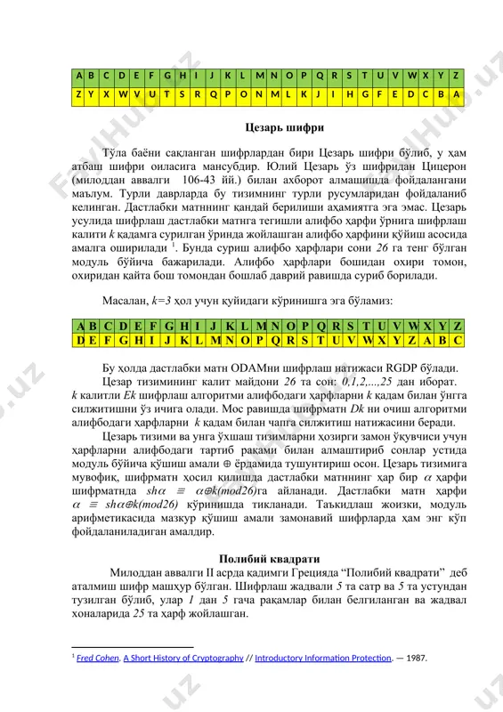 уйидаги кўринишга эга бўламиз: a b c d e f g h i j k l m n o p q r s t u v w x y z d e f g h i j k l m n o p q r s t u v w x y z a b c бу ҳолда дастлабки матн odamни шифрлаш натижаси rgdp бўлади. цезар тизимининг калит майдони 26 та сон: 0,1,2,...,25 дан иборат. k калитли ek шифрлаш алгоритми алифбодаги ҳарфларни k қадам билан ўнгга силжитишни ўз ичига олади. мос равишда шифрматн dk ни очиш алгоритми алифбодаги ҳарфларни k қадам билан чапга силжитиш натижасини беради. цезарь тизими ва унга ўхшаш тизимларни ҳозирги замон ўқувчиси учун ҳарфларни алифбодаги тартиб рақами билан алмаштириб сонлар устида модуль бўйича қўшиш амали ёрдамида тушунтириш осон. цезарь тизимига мувофиқ, шифрматн ҳосил қилишда дастлабки матннинг ҳар бир ҳарфи шифрматнда sh k(mod26)га айланади. дастлабки матн ҳарфи shk(mod26) …