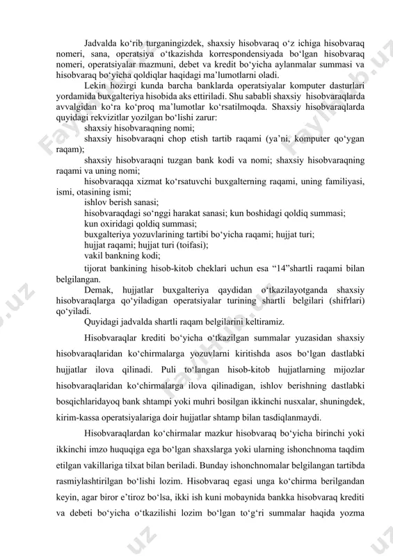 lekin hozirgi kunda barcha banklarda operatsiyalar komputer dasturlari yordamida buxgalteriya hisobida aks ettiriladi. shu sababli shaxsiy hisobvaraqlarda avvalgidan ko‘ra ko‘proq ma’lumotlar ko‘rsatilmoqda. shaxsiy hisobvaraqlarda quyidagi rekvizitlar yozilgan bo‘lishi zarur: shaxsiy hisobvaraqning nomi; shaxsiy hisobvaraqni chop etish tartib raqami (ya’ni, komputer qo‘ygan raqam); shaxsiy hisobvaraqni tuzgan bank kodi va nomi; shaxsiy hisobvaraqning raqami va uning nomi; hisobvaraqqa xizmat ko‘rsatuvchi buxgalterning raqami, uning familiyasi, ismi, otasining ismi; ishlov berish sanasi; hisobvaraqdagi so‘nggi harakat sanasi; kun boshidagi qoldiq summasi; kun oxiridagi qoldiq summasi; buxgalteriya yozuvlarining tartibi bo‘yicha raqami; hujjat turi; hujjat raqami; hujjat turi (toifasi); vakil bankning kodi; tijorat bankining hisob-kitob cheklari uchun esa “14”shartli raqami bilan belgilangan. demak, hujjatlar buxgalteriya qaydidan o‘tkazilayotganda shaxsiy hisobvaraqlarga qo‘yiladigan operatsiyalar turining shartli belgilari (shifrlari) qo‘yiladi. quyidagi jadvalda shartli raqam belgilarini keltiramiz. hisobvaraqlar krediti bo‘yicha o‘tkazilgan summalar yuzasidan shaxsiy hisobvaraqlaridan ko‘chirmalarga yozuvlarni kiritishda asos bo‘lgan dastlabki hujjatlar ilova qilinadi. puli to‘langan hisob-kitob hujjatlarning mijozlar hisobvaraqlaridan ko‘chirmalarga ilova …