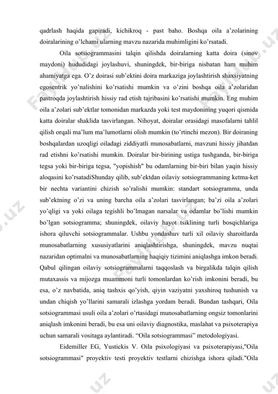 orasidagi masofa. natijani birinchi mezon bo’yicha baholab, tadqiqotchi oila a’zolari sonini taqqoslaydi, mavzu tomonidan, haqiqiy bilan tasvirlangan. bu mavzu bo’lgan oila a’zosi bo’lishi mumkin. ziddiyatli munosabatlarda, katta doiraga tushmaydi, u unutiladi. shu bilan birga, kimdir, begonalar, hayvonlar, sevimli narsalarni oila a’zosi sifatida tasvirlash mumkin. keyinchalik, biz doiralarning o’lchamiga e’tibor beramiz. boshqalarga qaraganda kattaroq doira"men" o’z-o’zini hurmat qilishning etarli yoki haddan tashqari baholanishi haqida gapiradi, kichikroq o’zini past baholaydi. boshqa oila a’zolarining doiralarining o’lchami ularning mavzu nazarida muhimligini ko’rsatadi. siz aylananing sinov maydonidagi doiralarning joylashishiga e’tibor berishingiz kerak va bir-biriga munosabati (uchinchi mezon). uning doirasi mavzusining doira markazida joylashgan joyi shaxsning egosentrik yo’nalishi va o’zini pastda, undan uzoqda joylashtirish haqida gapirish mumkin. boshqa oila a’zolarini ifodalovchi doiralar hissiy tajribani ko’rsatishi mumkin. eng muhim oila a’zolari sub’ektlar tomonidan katta shaklda tasvirlangan, markazda yoki sinov maydonining yuqori qismidagi doiralar. nihoyat, doiralar orasidagi masofani tahlil qilish orqali ko’proq ma’lumot olish mumkin. bir doiraning boshqalardan …