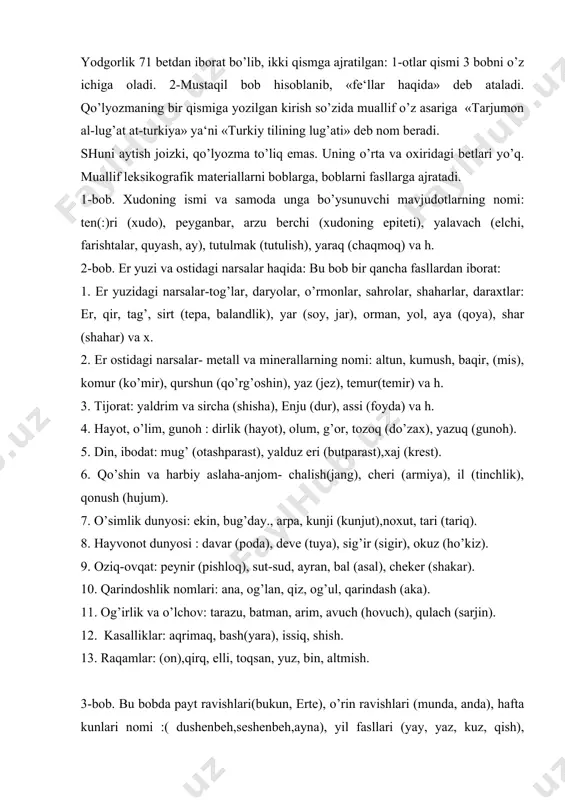 ziq-ovqat: peynir (pishloq), sut-sud, ayran, bal (asal), cheker (shakar). 10. qarindoshlik nomlari: ana, og’lan, qiz, og’ul, qarindash (aka). 11. og’irlik va o’lchov: tarazu, batman, arim, avuch (hovuch), qulach (sarjin). 12. kasalliklar: aqrimaq, bash(yara), issiq, shish. 13. raqamlar: (on),qirq, elli, toqsan, yuz, bin, altmish. 3-bob. bu bobda payt ravishlari(bukun, erte), o’rin ravishlari (munda, anda), hafta kunlari nomi :( dushenbeh,seshenbeh,ayna), yil fasllari (yay, yaz, kuz, qish), kishilik olmoshlari (men, sen, biz, siz), ko’rsatish olmoshlari (tegi, bu), so’roq olmoshlari (kim, qachan, nachun), ko’makchilar (alinda, alkinda) uchraydi. bu bobdagi leksik materiallar 1- va 2-bob materiallari bilan bevosita bog’langan. bunda biz avvalgi boblarning u yoki bu fasllarga kiritish mumkin bo’lgan so’zlarga duch kelamiz. 4-bob. bunda fe‘lning o’tgan zamon, hozirgi kelasi zamon buyruq mayli masdar formalari mavjud bo’lib, quyidagi tartibda joylashtirilgan: avvalo fe‘lning 3-chi shaxs uchun birlikdagi o’tgan va hozirgi kelasi zamon, keyin esa masdar shakllari beriladi. so’ngra 1 va ii shaxs uchun xuddi avvalgi tartibda …
