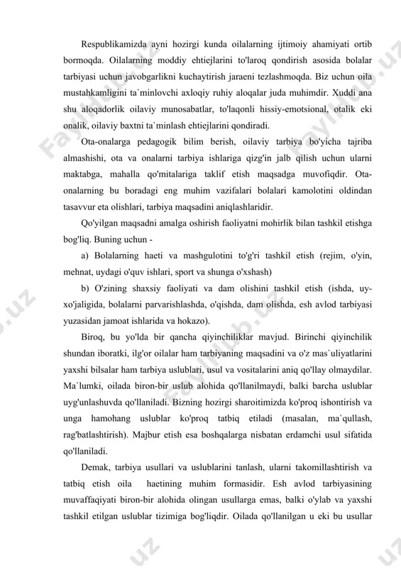 proq ishontirish va ungа hamohang uslublar ko'proq tatbiq etiladi (masalan, ma`qullash, rag'batlashtirish). majbur etish esa boshqalarga nisbatan erdamchi usul sifatida qo'llaniladi. demak, tarbiya usullari va uslublarini tanlash, ularni takomillashtirish va tatbiq etish oila haetining muhim formasidir. esh avlod tarbiyasining muvaffaqiyati biron-bir alohida olingan usullarga emas, balki o'ylab va yaxshi tashkil etilgan uslublar tizimiga bog'liqdir. oilada qo'llanilgan u eki bu usullar haqida gap ketganda, shuni esda saqlash lozimki, agar oilaning haet tarzi, turmushi va axloqiga monand usullar tanlansa, tarbiyaviy samaradorlik oshishi eki mos kelmasa, aksincha bo'lishi haetda ko'plab kuzatilgan. oilada bolalarni tarbiyalash o'zining bir qancha milliy xususiyatlariga ega. ular xalqning shakllangan oilaviy an`analari, urf-odatlari, xalqning ruhiyati, haeti va turmush tarzidir. respublikamiz bolalarga ko'rsatadigan amaliy ta`sirini oila orqali amalga oshiradi. oilaning bolalariga ko'rsatadigan ta`sir doirasi shunchalik kattaki, u jamiyat ta`siri bilan uyg'unlashib ketadi. shu bilan birga, biz uning o'ziga xos imkoniyatlari mavjudligini inkor eta olmaymiz. barkamol inson tarbiyasida oila jamiyat bilan yaxlit …