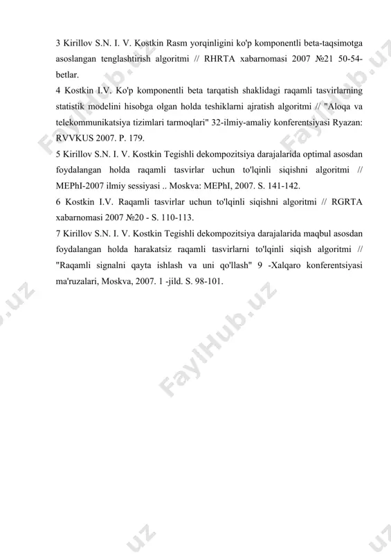hisidan foydalanish yaxshi rekonstruksiya sifati bilan 80 marta siqishni nisbatini olish imkonini beradi. foydalanilgan adabiyotlar ro‘yxati: 1 raqamli tasvirlar va raqamli tasvirlardagi shovqinlarning statistik modelini ishlab chiqish // abstraktlar 53-sntk, ryazan: rgrtu, 2006. - c.4. 2 kostkin i.v. taklif etilgan statistik modelni hisobga olgan holda tasvirni qayta ishlash algoritmlarini o'zgartirish // talabalar, yosh olimlar va mutaxassislarning butunrossiya stk "tadqiqot va ta'limdagi yangi axborot texnologiyalari" ryazan: rgrtu 2007. s. 128-129. 3 kirillov s.n. i. v. kostkin rasm yorqinligini ko'p komponentli beta-taqsimotga asoslangan tenglashtirish algoritmi // rhrta xabarnomasi 2007 №21 50-54-betlar. 4 kostkin i.v. ko'p komponentli beta tarqatish shaklidagi raqamli tasvirlarning statistik modelini hisobga olgan holda teshiklarni ajratish algoritmi // "aloqa va telekommunikatsiya tizimlari tarmoqlari" 32-ilmiy-amaliy konferentsiyasi ryazan: rvvkus 2007. p. 179. 5 kirillov s.n. i. v. kostkin tegishli dekompozitsiya darajalarida optimal asosdan foydalangan holda raqamli tasvirlar uchun to'lqinli siqishni algoritmi // mephi-2007 ilmiy sessiyasi .. moskva: mephi, 2007. s. 141-142. 6 …