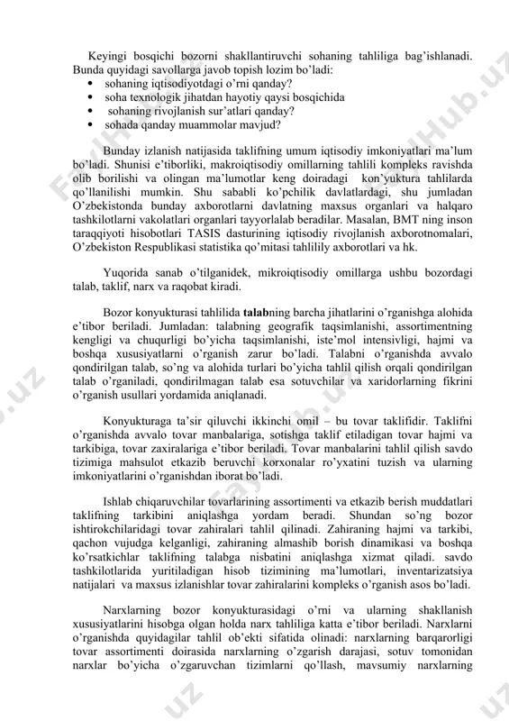 zirgi holati iqtisodiy siyosatning bir-ikki yil oldin bajarilgan harakatlarning mahsuli bo’lganligi sababli, makroiqtisodiy tahlil kamida ikki yillik muddatni qamrab olishi maqsadga muvofiq. keyingi bosqichi bozorni shakllantiruvchi sohaning tahliliga bag’ishlanadi. bunda quyidagi savollarga javob topish lozim bo’ladi:  sohaning iqtisodiyotdagi o’rni qanday?  soha texnologik jihatdan hayotiy qaysi bosqichida  sohaning rivojlanish sur’atlari qanday?  sohada qanday muammolar mavjud? bunday izlanish natijasida taklifning umum iqtisodiy imkoniyatlari ma’lum bo’ladi. shunisi e’tiborliki, makroiqtisodiy omillarning tahlili kompleks ravishda olib borilishi va olingan ma’lumotlar keng doiradagi kon’yuktura tahlilarda qo’llanilishi mumkin. shu sababli ko’pchilik davlatlardagi, shu jumladan o’zbekistonda bunday axborotlarni davlatning maxsus organlari va halqaro tashkilotlarni vakolatlari organlari tayyorlalab beradilar. masalan, bmt ning inson taraqqiyoti hisobotlari tasis dasturining iqtisodiy rivojlanish axborotnomalari, o’zbekiston respublikasi statistika qo’mitasi tahlilily axborotlari va hk. yuqorida sanab o’tilganidek, mikroiqtisodiy omillarga ushbu bozordagi talab, taklif, narx va raqobat kiradi. bozor konyukturasi tahlilida talabning barcha jihatlarini o’rganishga alohida e’tibor beriladi. jumladan: talabning geografik taqsimlanishi, …