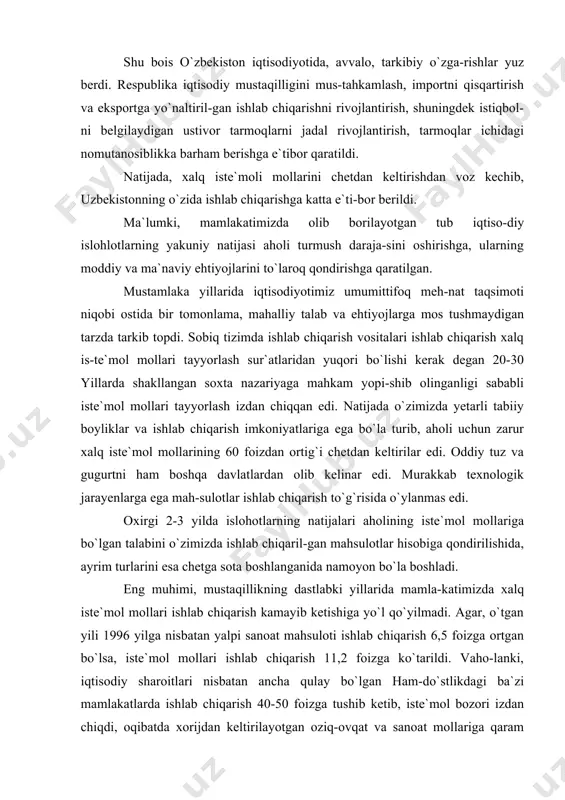 . oxirgi 2-3 yilda islohotlarning natijalari aholining iste`mol mollariga bo`lgan talabini o`zimizda ishlab chiqaril-gan mahsulotlar hisobiga qondirilishida, ayrim turlarini esa chetga sota boshlanganida namoyon bo`la boshladi. eng muhimi, mustaqillikning dastlabki yillarida mamla-katimizda xalq iste`mol mollari ishlab chiqarish kamayib ketishiga yo`l qo`yilmadi. agar, o`tgan yili 1996 yilga nisbatan yalpi sanoat mahsuloti ishlab chiqarish 6,5 foizga ortgan bo`lsa, iste`mol mollari ishlab chiqarish 11,2 foizga ko`tarildi. vaho-lanki, iqtisodiy sharoitlari nisbatan ancha qulay bo`lgan ham-do`stlikdagi ba`zi mamlakatlarda ishlab chiqarish 40-50 foizga tushib ketib, iste`mol bozori izdan chiqdi, oqibatda xorijdan keltirilayotgan oziq-ovqat va sanoat mollariga qaram bo`lib qoldilar. ularning aksariyatida 1997 yilda xam iste`mol mol-lari ishlab chiqarishning kamayishi davom etdi. islohot yillari davomida iste`mol mollari ishlab chiqa-rish 56,6 foizga oshdi, bunda respublikada ishlab chiqarilgan tovarlarning iste`mol bozoridagi ulushi 1994 yildagi 45,6 foizdan 1998 yildagi 65,4 foizgacha kutarildi. qilinayotgan chora-tadbirlar aholi turmush darajasining pasay-ishiga, asosiy oziq-ovqat va sanoat mahsulotlari iste`moli hajmi qisqarishiga yo`l qo`ymaslikka imkon berdi. …