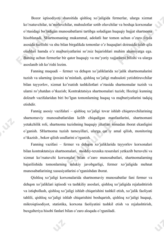 xo’jaligida mehnat munosabatlarining xususiyatlarini o’rganishdan iborat. qishloq xo’jaligi korxonalarida shartnomaviy munosabatlar fani fermer va dehqon xo’jaliklari iqtisodi va tashkiliy asoslari, qishloq xo’jaligida rejalashtirish va istiqbollash, qishloq xo’jaligi ishlab chiqarishini tashkil etish, xo’jalik faoliyati tahlili, qishloq xo’jaligi ishlab chiqarishini boshqarish, qishloq xo’jaligi huquqi, mikroiqtisodiyot, statistika, korxona faoliyatini tashkil etish va rejalashtirish, buxgalteriya hisobi fanlari bilan o’zaro aloqada o’rganiladi. fermer va dehqon xo’jaliklarida shartnomaviy munosabatlarni takomillashtirish fani fermer xo’jaligini boshqarish ta’lim yo’nalishining talabalariga mo’ljallangan bo’lib, u umummutaxassislik fanlari tarkibiga kiradi. ushbu fanni o’qitishdan asosiy maqsad bo’lgusi iqtisodchi kadrlarda shartnomaviy munosabatlar bo’yicha nazariy va amaliy tushunchalarni xosil qilishdir. fermer va dehqon xo’jaliklarida shartnomalarini tuzish va ularning bajarilishini ta’minlashni o’rgatishdan iborat. shartnoma deganda ikki yoki bir necha shaxsning kelishuvi tushuniladi. ushbu kelishuvga muvofiq shartnoma tuzgan shaxslar (taraflar)ning huquq va majburiyatlari vujudga keladi, o’zgaradi yoxud bekor bo’ladi. shartnomada belgilanadigan huquq va majburiyatlar bir–biri bilan bog’liqdir, chunki bir tarafning xuquqi ikkinchi tarafning majburiyatini vujudga keltiradi. talabalar …