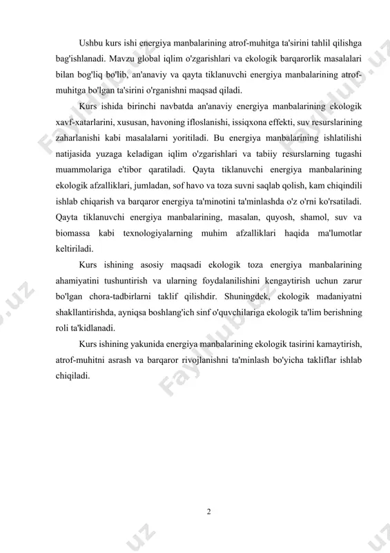 f o'quvchilariga ekologik ta'lim berishning roli ta'kidlanadi. kurs ishining yakunida energiya manbalarining ekologik tasirini kamaytirish, atrof-muhitni asrash va barqaror rivojlanishni ta'minlash bo'yicha takliflar ishlab chiqiladi. mundarija: kirish................................................................................................................. 4 i-bob. energiya manbalari va ularning turlari 1.1. energiya va uning ahamiyati………………………………………………... 6 1.2. an’anaviy (qayta tiklanmaydigan) energiya manbalari……………………... 12 1.3. qayta tiklanuvchi energiya manbalari……………………………………….. 15 ii-bob. energiya manbalarining ekologiyaga ta’siri 2.1. an’anaviy energiya manbalarining atrof-muhitga zararli ta’siri……………. 20 2.2. qayta tiklanuvchi energiya manbalarining ekologik afzalliklari……………. 25 2.3. boshlang‘ich sinf o‘quvchilarida ekologik madaniyatni shakllantirish……... 28 xulosa………………………………………………………………………... 31 foydalanilgan adabiyotlar............................................................. 33 kirish mavzuning dolzarbligi. hozirgi davrda butun dunyoda ekologik muammolar kundan-kunga keskinlashib bormoqda. atmosfera havosining ifloslanishi, iqlim o‘zgarishlari, yer va suv resurslarining kamayib borishi insoniyatni yangi energiya manbalarini izlashga undamoqda. ayniqsa, an’anaviy – ya’ni ko‘mir, gaz, neft kabi energiya manbalarining cheklanganligi, ularni yondirish natijasida ko‘p miqdorda zararli gazlar chiqishi atrof-muhitga jiddiy tahdid tug‘dirmoqda. shu sababli qayta tiklanuvchi energiya manbalaridan foydalanish masalasi dunyo miqyosida dolzarb …