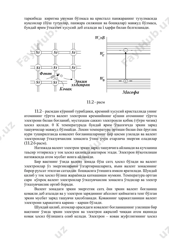 й деб аталади ва i ҳарфи билан белгиланади. 11.2 - расм 11.2 – расмдан кўриниб турибдики, кремний хусусий кристаллида унинг атомининг тўртта валент электрони кремнийнинг қўшни атомининг тўртта электрони билан боғланиб, мустаҳкам саккиз электронли қобиқ (тўғри чизиқ) ҳосил қилади. 0 к температурада бундай ярим ўтказгичда эркин заряд ташувчилар мавжуд бўлмайди. лекин температура ортиши билан ёки ёруғлик нури туширилганда ковалент боғланишларнинг бир қисми узилади ва валент электронлар ўтказувчанлик зонасига ўтиш учун етарлича энергия оладилар (11.2 б-расм). натижада валент электрон эркин заряд ташувчига айланади ва кучланиш таъсир эттирилса у ток ҳосил қилишда иштирок этади. электрон йўқотилиши натижасида атом мусбат ионга айланади. бир вақтнинг ўзида валент зонада бўш сатҳ ҳосил бўлади ва валент электронлар ўз энергияларини ўзгартиришларига, яъни валент зонасининг бирор рухсат этилган сатҳидан бошқасига ўтишига имкон яратилади. шундай қилиб у ток ҳосил бўлиш жараёнида қатнашиши мумкин. температура ортган сари кўпроқ валент электронлар ўтказувчанлик зонасига ўтадилар ва электр ўтказувчанлик ортиб боради. валент зонадаги …