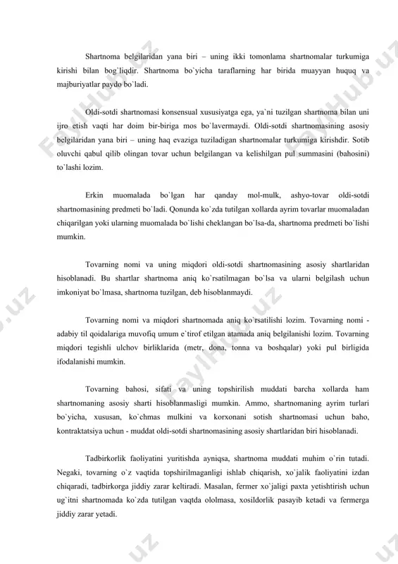 shartnoma aniq ko`rsatilmagan bo`lsa va ularni belgilash uchun imkoniyat bo`lmasa, shartnoma tuzilgan, deb hisoblanmaydi. tovarning nomi va miqdori shartnomada aniq ko`rsatilishi lozim. tovarning nomi - adabiy til qoidalariga muvofiq umum e`tirof etilgan atamada aniq belgilanishi lozim. tovarning miqdori tegishli ulchov birliklarida (metr, dona, tonna va boshqalar) yoki pul birligida ifodalanishi mumkin. tovarning bahosi, sifati va uning topshirilish muddati barcha xollarda ham shartnomaning asosiy sharti hisoblanmasligi mumkin. ammo, shartnomaning ayrim turlari bo`yicha, xususan, ko`chmas mulkini va korxonani sotish shartnomasi uchun baho, kontraktatsiya uchun - muddat oldi-sotdi shartnomasining asosiy shartlaridan biri hisoblanadi. tadbirkorlik faoliyatini yuritishda ayniqsa, shartnoma muddati muhim o`rin tutadi. negaki, tovarning o`z vaqtida topshirilmaganligi ishlab chiqarish, xo`jalik faoliyatini izdan chiqaradi, tadbirkorga jiddiy zarar keltiradi. masalan, fermer xo`jaligi paxta yetishtirish uchun ug`itni shartnomada ko`zda tutilgan vaqtda ololmasa, xosildorlik pasayib ketadi va fermerga jiddiy zarar yetadi. oldi-sotdi shartnomasining mazmunini taraflarning huquq va majburiyatlari tashkil etadi. sotuvchining asosiy majburiyati va huquqi - o`z …