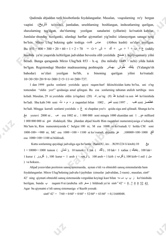 , 7 0 0 52 43 agar bu qiymatni o’nli sanoq sistemasiga o’tkazib yozsak: sin60 42’ = 7/60 + 0/602 + 0/603 + 52/604 + 43/605 ≈ 0,11668048. t o p sh i r i q l a r: 1. ulug’bek rasadxonasida o’rnatilgan sekstantni (burchak o′lchagichning) abjad yozuvidagi 570 dan 800 gacha yoyi, 190 , 200 va 210 li belglari bo’lgan parchalari saqlanib qolgan. 1-chizmada tasvirlangan belgilarni o′qing. سط عه 1 - rasm 2. adabiy asarlardan birida bir shayxning vafot etgan yili مشكين كاكول (mushkin kokul) so′zlari bilan ifodalangan. bu nechanchi yil? - 3 - 3. quyida keltirilgan abjad yozuvlarining son qiymatlarini yozing: а) ضفو ، غد ، ثيا ؛ б) غيا ، غي ،غع ؛ в) يغ ، جغ ، يغغغ 4. raqamlar va sonlarni yozilish tartiblari bo’yicha abjad harflariga almashtiring va natijada qanday jumla hosil bo’lishini ayting: а) 200, 400, 80, 4; б) 50, 1, 3, 30, 40, …