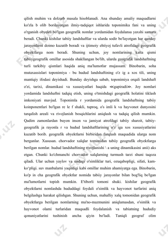 ini tadqiq qilish hamda antropogen omillar ta'si rida yuz berishi mumkin bo'lgan o'zgarishlarni oldindan bashorat qilish muhim va dolzarb masala hisoblanadi. ana shunday amaliy maqsadlarni ko'zla b olib borilayotgan ilmiy-tadqiqot ishlarida toponimika fani va uning o'rganish obyekti bo'lgan geografik nomlar yordamidan foydalansa yaxshi samara beradi. chunki kishilar tabiiy landshaftlar va ularda sodir bo'layotgan har qanday jarayonlarni doimo kuzatib boradi va ijtimoiy ehtiyoj tufavli atrofidagi geografik obyektlarga nom beradi. shuning uchun, joy nomlarining katta qismi tabiiygeografik omillar asosida shakllangan bo'lib, ularda geografik landshaftning turli tarkibiy qismlari haqida aniq ma'lumotlar mujassam. binobarin, soha mutaxassislari toponimiya - bu hudud landshaftining o'z ig a xos tili, uning mantiqiy ifodasi deyishadi. bunday deyishga sabab, toponimiya orqali landshaft o'zi, tarixi, dinamikasi va xususiyatlari haqida ≪gapiradi≫. joy nomlari yordamida landshaftni tadqiq etish, uning o'tmishdagi geografik holatini tiklash imkoniyati mavjud. toponimla r yordamida geografik landshaftning tabiiy koinponentlari bo'lgan re le f shakli, tuproq, o's imli k va hayvonot …