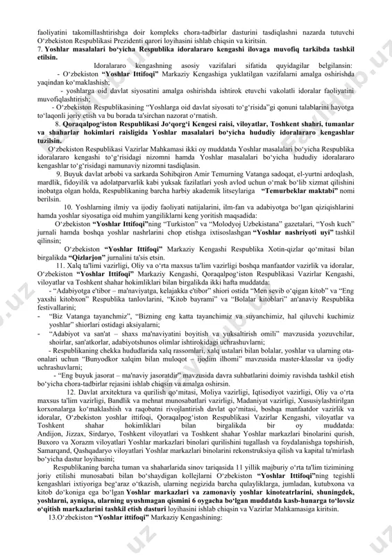 amkorlikni ta'minlovchi, “yoshlar - kelajak bunyodkori” shiori ostida professional faoliyatni amalga oshiruvchi tuzilmaga aylantirish; - ikkinchidan, yoshlarning huquqlari, erkinliklari va qonuniy manfaatlarini himoya qilish, ularni milliy va umuminsoniy qadriyatlarga hurmat ruhida tarbiyalash, ongi va qalbida mustaqillik g‘oyalariga sodiqlik, milliy o‘zlikni anglash, vatanga muhabbat va uning taqdiriga daxldorlik, fidoyilik hissini qaror toptirish va rivojlantirish, turli mafkuraviy tahdidlardan asrash; - uchinchidan, demokratik davlat qurish va fuqarolik jamiyatini rivojlantirish borasidagi islohotlarda yoshlar faolligini oshirish, yuksak ma'naviyatli, mustaqil fikrlaydigan, qat'iy hayotiy pozitsiya, keng dunyoqarash va chuqur bilimlarga ega tashabbuskor, shijoatli, el-yurt manfaati yo‘lida bor kuch-g‘ayrati, bilim va salohiyatini safarbar qiladigan, mamlakat istiqboli uchun mas'uliyatni o‘z zimmasiga olishga qodir yoshlar safini kengaytirish; - to‘rtinchidan, yoshlarning zamonaviy kasb-hunarlarni puxta egallashi uchun munosib sharoitlar yaratish, bandligini ta'minlash, ishbilarmonlik qobiliyatini rivojlantirish, ularni kichik biznes va xususiy tadbirkorlikka keng jalb etish, tashabbuslarini rag‘batlantirish, intellektual va ijodiy salohiyatini ro‘yobga chiqarishiga ko‘maklashish; - beshinchidan, yoshlarning ilmiy va badiiy kitoblar, jumladan, elektron …