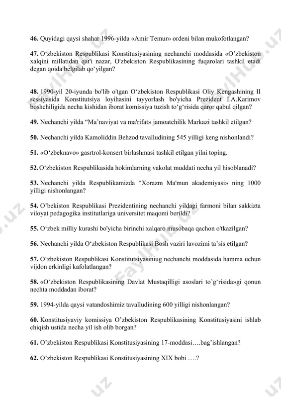 sini tayyorlash bo'yicha prezident i.a.karimov boshchiligida necha kishidan iborat komissiya tuzish to‘g‘risida qaror qabul qilgan? 49. nechanchi yilda “ma’naviyat va ma'rifat» jamoatchilik markazi tashkil etilgan? 50. nechanchi yilda kamoliddin behzod tavalludining 545 yilligi keng nishonlandi? 51. «o‘zbeknavo» gasrtrol-konsert birlashmasi tashkil etilgan yilni toping. 52. o‘zbekiston respublikasida hokimlarning vakolat muddati necha yil hisoblanadi? 53. nechanchi yilda respublikamizda “xorazm ma'mun akademiyasi» ning 1000 yilligi nishonlangan? 54. o’bekiston respublikasi prezidentining nechanchi yildagi farmoni bilan sakkizta viloyat pedagogika institutlariga universitet maqomi berildi? 55. o‘zbek milliy kurashi bo'yicha birinchi xalqaro musobaqa qachon o'tkazilgan? 56. nechanchi yilda o‘zbekiston respublikasi bosh vaziri lavozimi ta’sis etilgan? 57. o‘zbekiston respublikasi konstitutsiyasiniug nechanchi moddasida hamma uchun vijdon erkinligi kafolatlangan? 58. «o‘zbekiston respublikasining davlat mustaqilligi asoslari to’g‘risida»gi qonun nechta moddadan iborat? 59. 1994-yilda qaysi vatandoshimiz tavalludining 600 yilligi nishonlangan? 60. konstitusiyaviy komissiya o’zbekiston respublikasining konstitusiyasini ishlab chiqish ustida necha yil ish olib borgan? 61. o’zbekiston respublikasi konstitusiyasining 17-moddasi….bag’ishlangan? 62. o’zbekiston respublikasi …